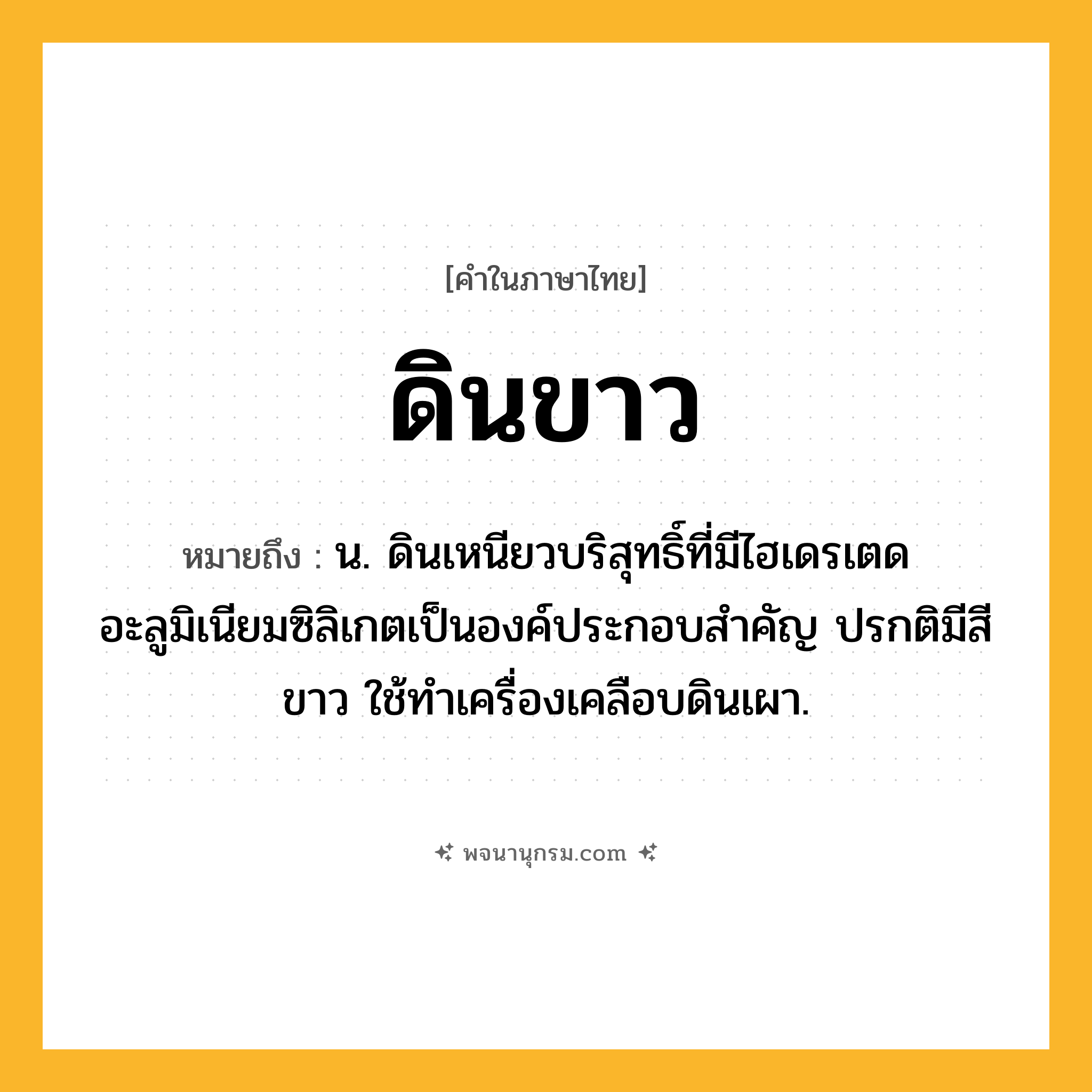 ดินขาว ความหมาย หมายถึงอะไร?, คำในภาษาไทย ดินขาว หมายถึง น. ดินเหนียวบริสุทธิ์ที่มีไฮเดรเตดอะลูมิเนียมซิลิเกตเป็นองค์ประกอบสําคัญ ปรกติมีสีขาว ใช้ทําเครื่องเคลือบดินเผา.