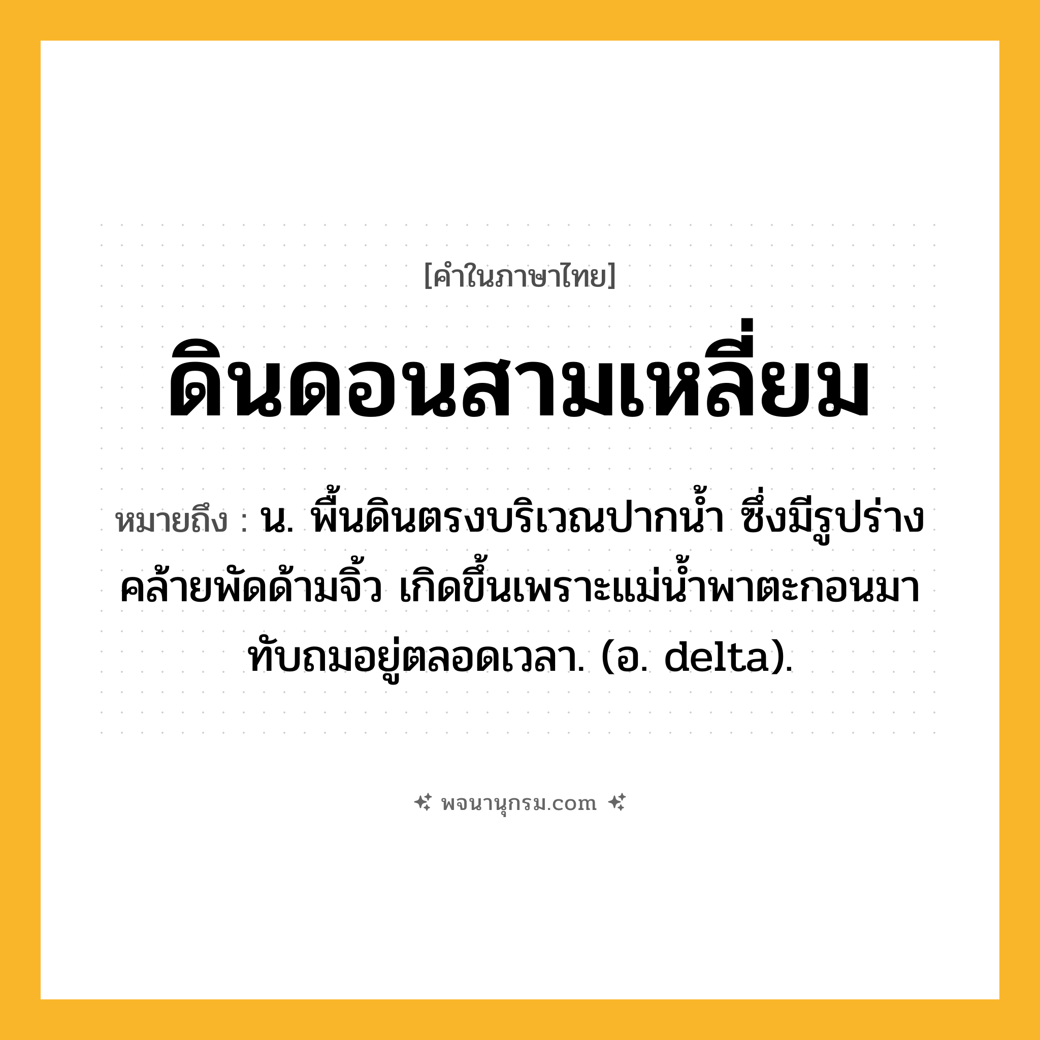 ดินดอนสามเหลี่ยม ความหมาย หมายถึงอะไร?, คำในภาษาไทย ดินดอนสามเหลี่ยม หมายถึง น. พื้นดินตรงบริเวณปากนํ้า ซึ่งมีรูปร่างคล้ายพัดด้ามจิ้ว เกิดขึ้นเพราะแม่นํ้าพาตะกอนมาทับถมอยู่ตลอดเวลา. (อ. delta).