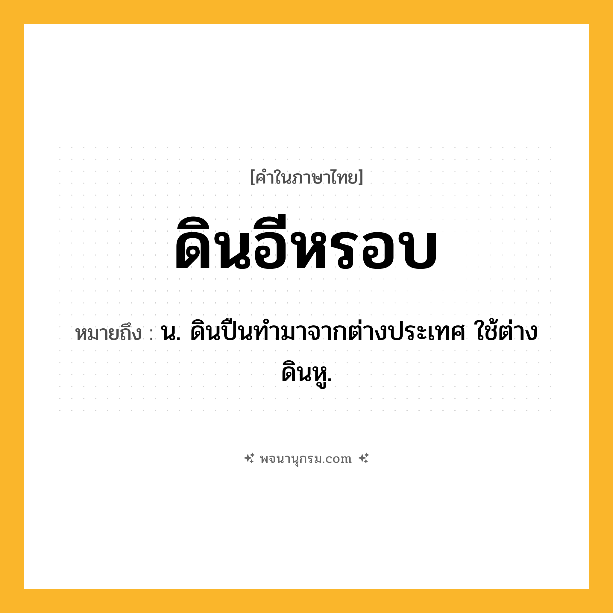 ดินอีหรอบ ความหมาย หมายถึงอะไร?, คำในภาษาไทย ดินอีหรอบ หมายถึง น. ดินปืนทํามาจากต่างประเทศ ใช้ต่างดินหู.