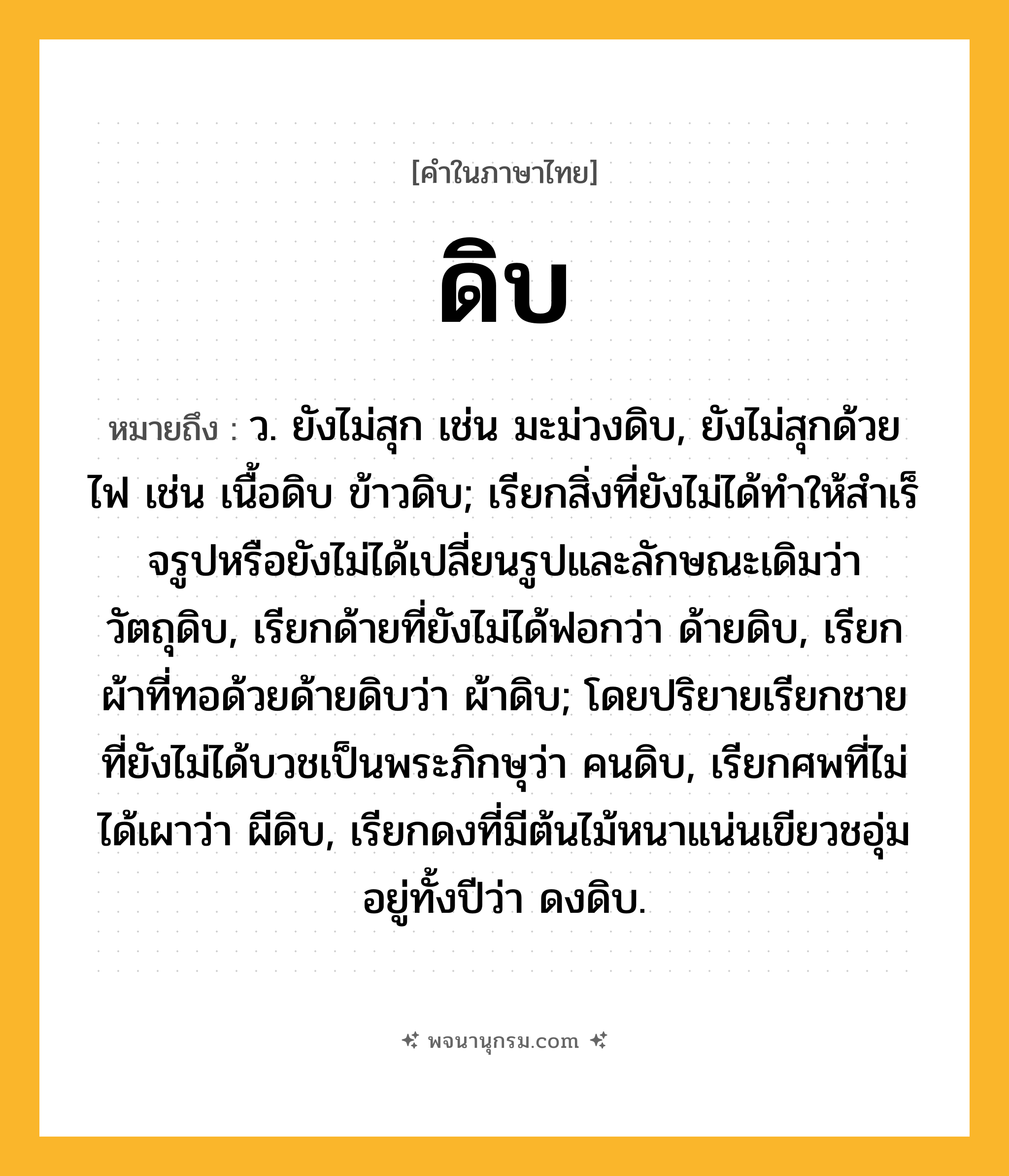 ดิบ ความหมาย หมายถึงอะไร?, คำในภาษาไทย ดิบ หมายถึง ว. ยังไม่สุก เช่น มะม่วงดิบ, ยังไม่สุกด้วยไฟ เช่น เนื้อดิบ ข้าวดิบ; เรียกสิ่งที่ยังไม่ได้ทําให้สําเร็จรูปหรือยังไม่ได้เปลี่ยนรูปและลักษณะเดิมว่า วัตถุดิบ, เรียกด้ายที่ยังไม่ได้ฟอกว่า ด้ายดิบ, เรียกผ้าที่ทอด้วยด้ายดิบว่า ผ้าดิบ; โดยปริยายเรียกชายที่ยังไม่ได้บวชเป็นพระภิกษุว่า คนดิบ, เรียกศพที่ไม่ได้เผาว่า ผีดิบ, เรียกดงที่มีต้นไม้หนาแน่นเขียวชอุ่มอยู่ทั้งปีว่า ดงดิบ.