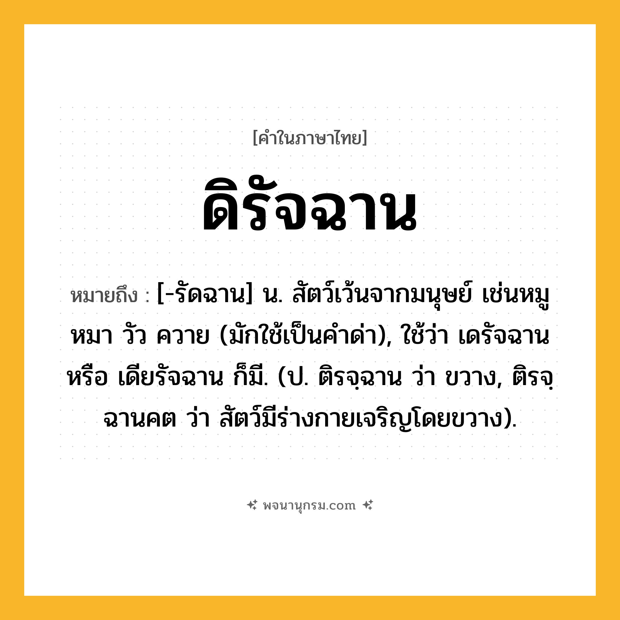 ดิรัจฉาน ความหมาย หมายถึงอะไร?, คำในภาษาไทย ดิรัจฉาน หมายถึง [-รัดฉาน] น. สัตว์เว้นจากมนุษย์ เช่นหมู หมา วัว ควาย (มักใช้เป็นคําด่า), ใช้ว่า เดรัจฉาน หรือ เดียรัจฉาน ก็มี. (ป. ติรจฺฉาน ว่า ขวาง, ติรจฺฉานคต ว่า สัตว์มีร่างกายเจริญโดยขวาง).