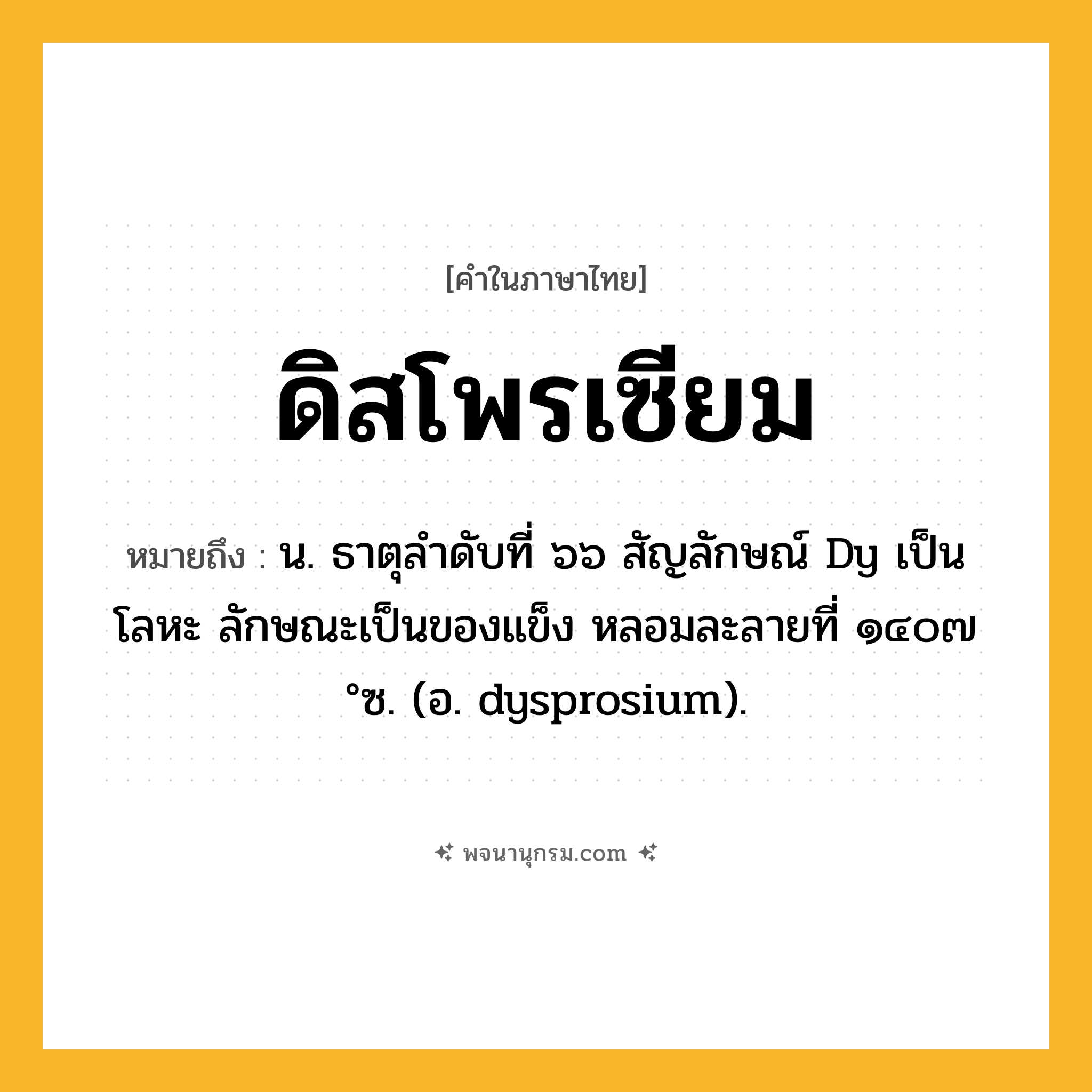 ดิสโพรเซียม ความหมาย หมายถึงอะไร?, คำในภาษาไทย ดิสโพรเซียม หมายถึง น. ธาตุลําดับที่ ๖๖ สัญลักษณ์ Dy เป็นโลหะ ลักษณะเป็นของแข็ง หลอมละลายที่ ๑๔๐๗ °ซ. (อ. dysprosium).
