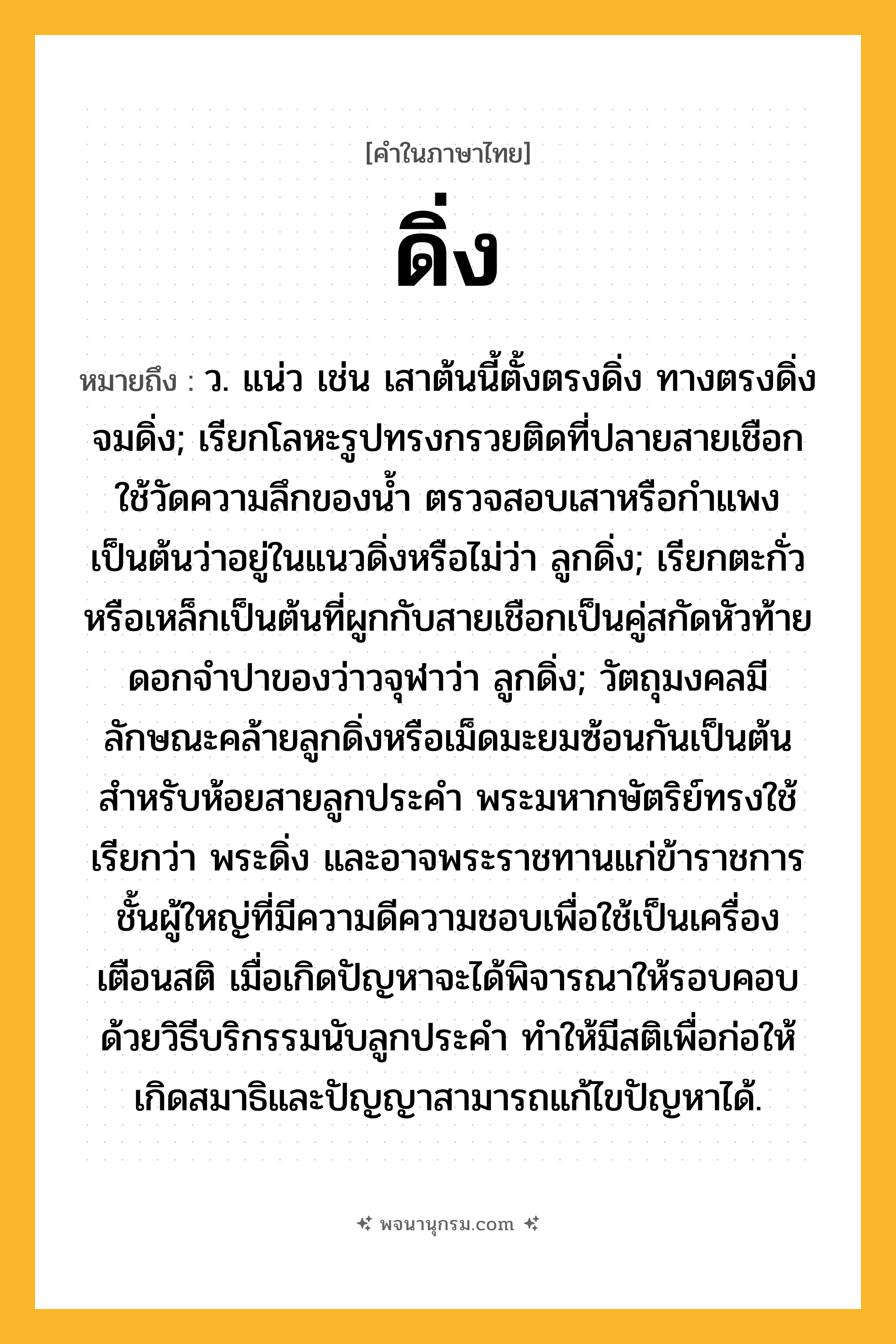ดิ่ง ความหมาย หมายถึงอะไร?, คำในภาษาไทย ดิ่ง หมายถึง ว. แน่ว เช่น เสาต้นนี้ตั้งตรงดิ่ง ทางตรงดิ่ง จมดิ่ง; เรียกโลหะรูปทรงกรวยติดที่ปลายสายเชือกใช้วัดความลึกของน้ำ ตรวจสอบเสาหรือกำแพงเป็นต้นว่าอยู่ในแนวดิ่งหรือไม่ว่า ลูกดิ่ง; เรียกตะกั่วหรือเหล็กเป็นต้นที่ผูกกับสายเชือกเป็นคู่สกัดหัวท้ายดอกจำปาของว่าวจุฬาว่า ลูกดิ่ง; วัตถุมงคลมีลักษณะคล้ายลูกดิ่งหรือเม็ดมะยมซ้อนกันเป็นต้น สำหรับห้อยสายลูกประคำ พระมหากษัตริย์ทรงใช้ เรียกว่า พระดิ่ง และอาจพระราชทานแก่ข้าราชการชั้นผู้ใหญ่ที่มีความดีความชอบเพื่อใช้เป็นเครื่องเตือนสติ เมื่อเกิดปัญหาจะได้พิจารณาให้รอบคอบด้วยวิธีบริกรรมนับลูกประคำ ทำให้มีสติเพื่อก่อให้เกิดสมาธิและปัญญาสามารถแก้ไขปัญหาได้.