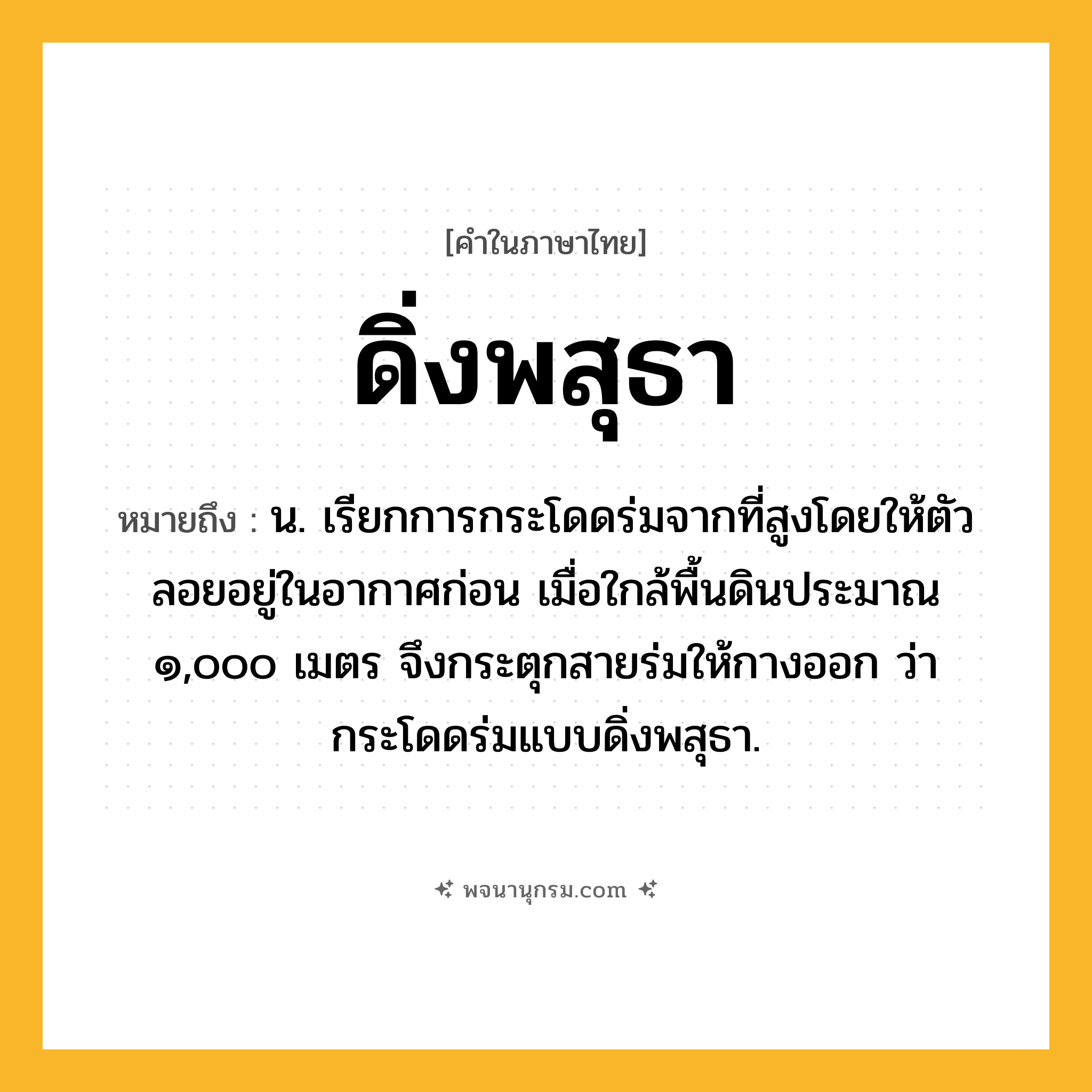 ดิ่งพสุธา ความหมาย หมายถึงอะไร?, คำในภาษาไทย ดิ่งพสุธา หมายถึง น. เรียกการกระโดดร่มจากที่สูงโดยให้ตัวลอยอยู่ในอากาศก่อน เมื่อใกล้พื้นดินประมาณ ๑,๐๐๐ เมตร จึงกระตุกสายร่มให้กางออก ว่า กระโดดร่มแบบดิ่งพสุธา.