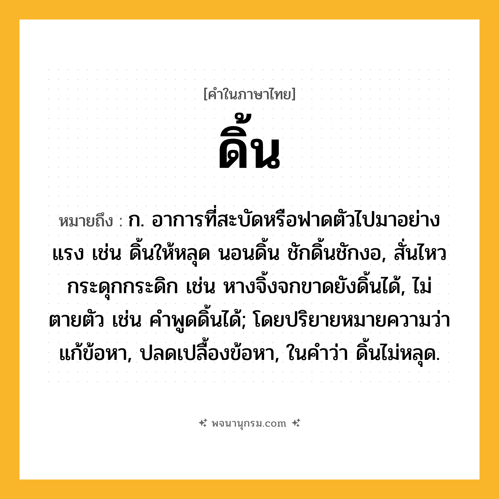ดิ้น ความหมาย หมายถึงอะไร?, คำในภาษาไทย ดิ้น หมายถึง ก. อาการที่สะบัดหรือฟาดตัวไปมาอย่างแรง เช่น ดิ้นให้หลุด นอนดิ้น ชักดิ้นชักงอ, สั่นไหวกระดุกกระดิก เช่น หางจิ้งจกขาดยังดิ้นได้, ไม่ตายตัว เช่น คําพูดดิ้นได้; โดยปริยายหมายความว่า แก้ข้อหา, ปลดเปลื้องข้อหา, ในคําว่า ดิ้นไม่หลุด.