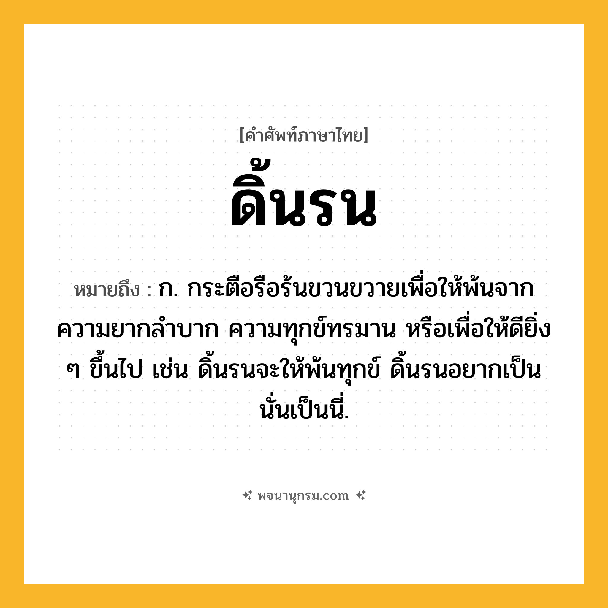 ดิ้นรน ความหมาย หมายถึงอะไร?, คำในภาษาไทย ดิ้นรน หมายถึง ก. กระตือรือร้นขวนขวายเพื่อให้พ้นจากความยากลําบาก ความทุกข์ทรมาน หรือเพื่อให้ดียิ่ง ๆ ขึ้นไป เช่น ดิ้นรนจะให้พ้นทุกข์ ดิ้นรนอยากเป็นนั่นเป็นนี่.