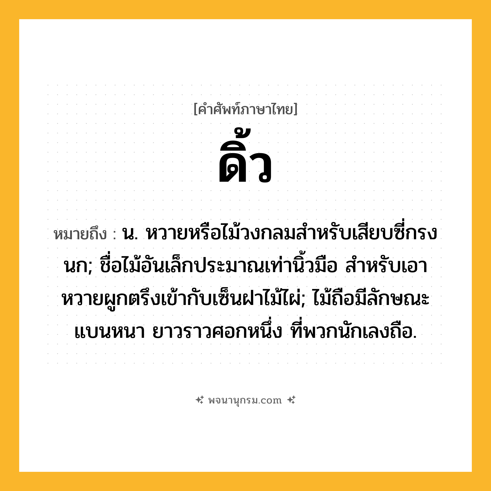 ดิ้ว ความหมาย หมายถึงอะไร?, คำในภาษาไทย ดิ้ว หมายถึง น. หวายหรือไม้วงกลมสําหรับเสียบซี่กรงนก; ชื่อไม้อันเล็กประมาณเท่านิ้วมือ สําหรับเอาหวายผูกตรึงเข้ากับเซ็นฝาไม้ไผ่; ไม้ถือมีลักษณะแบนหนา ยาวราวศอกหนึ่ง ที่พวกนักเลงถือ.