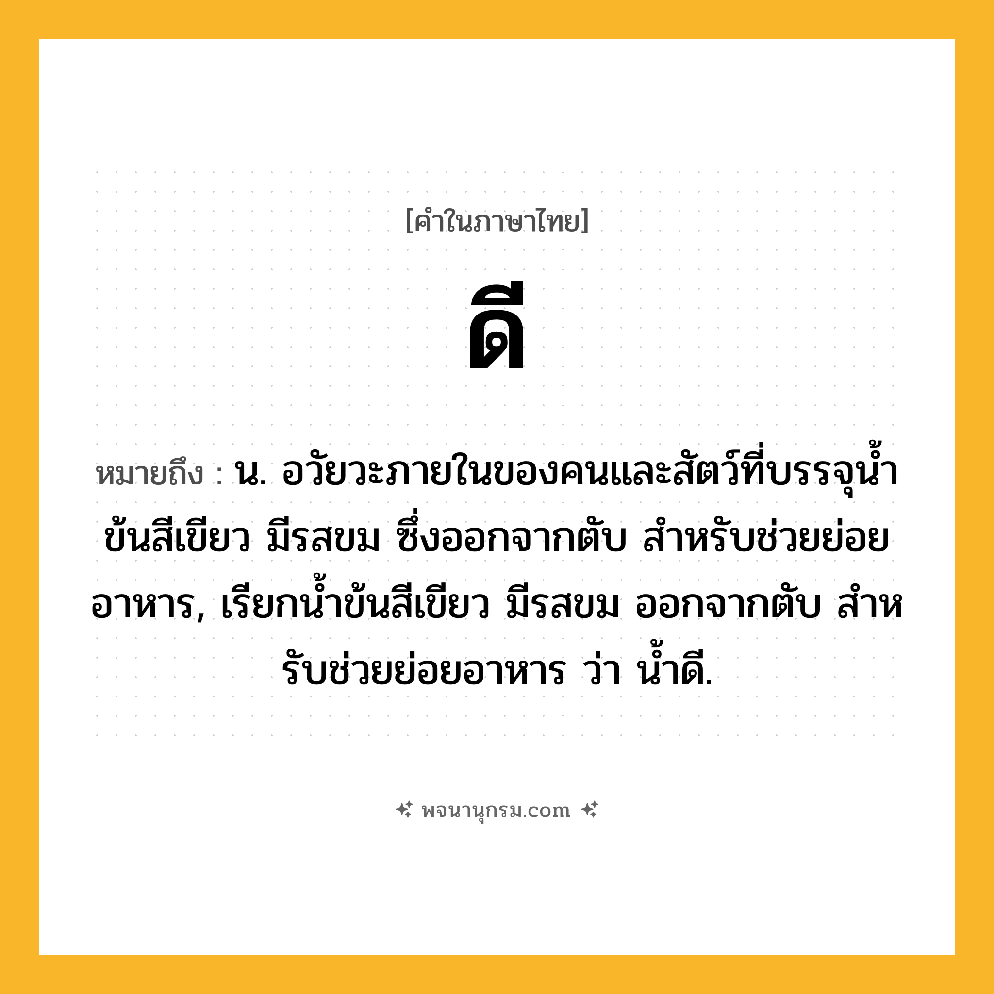 ดี ความหมาย หมายถึงอะไร?, คำในภาษาไทย ดี หมายถึง น. อวัยวะภายในของคนและสัตว์ที่บรรจุนํ้าข้นสีเขียว มีรสขม ซึ่งออกจากตับ สําหรับช่วยย่อยอาหาร, เรียกนํ้าข้นสีเขียว มีรสขม ออกจากตับ สําหรับช่วยย่อยอาหาร ว่า นํ้าดี.