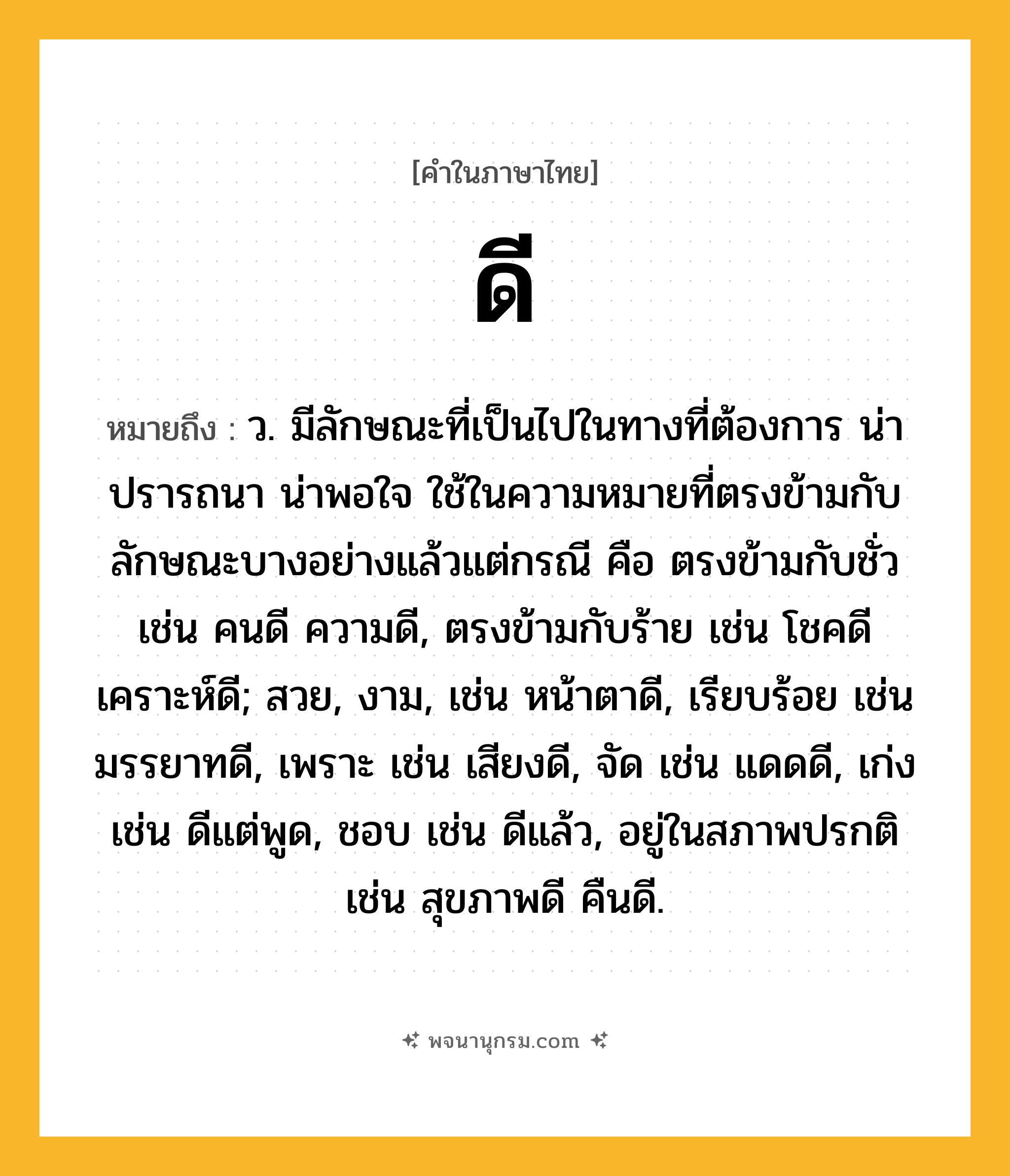 ดี ความหมาย หมายถึงอะไร?, คำในภาษาไทย ดี หมายถึง ว. มีลักษณะที่เป็นไปในทางที่ต้องการ น่าปรารถนา น่าพอใจ ใช้ในความหมายที่ตรงข้ามกับลักษณะบางอย่างแล้วแต่กรณี คือ ตรงข้ามกับชั่ว เช่น คนดี ความดี, ตรงข้ามกับร้าย เช่น โชคดี เคราะห์ดี; สวย, งาม, เช่น หน้าตาดี, เรียบร้อย เช่น มรรยาทดี, เพราะ เช่น เสียงดี, จัด เช่น แดดดี, เก่ง เช่น ดีแต่พูด, ชอบ เช่น ดีแล้ว, อยู่ในสภาพปรกติ เช่น สุขภาพดี คืนดี.