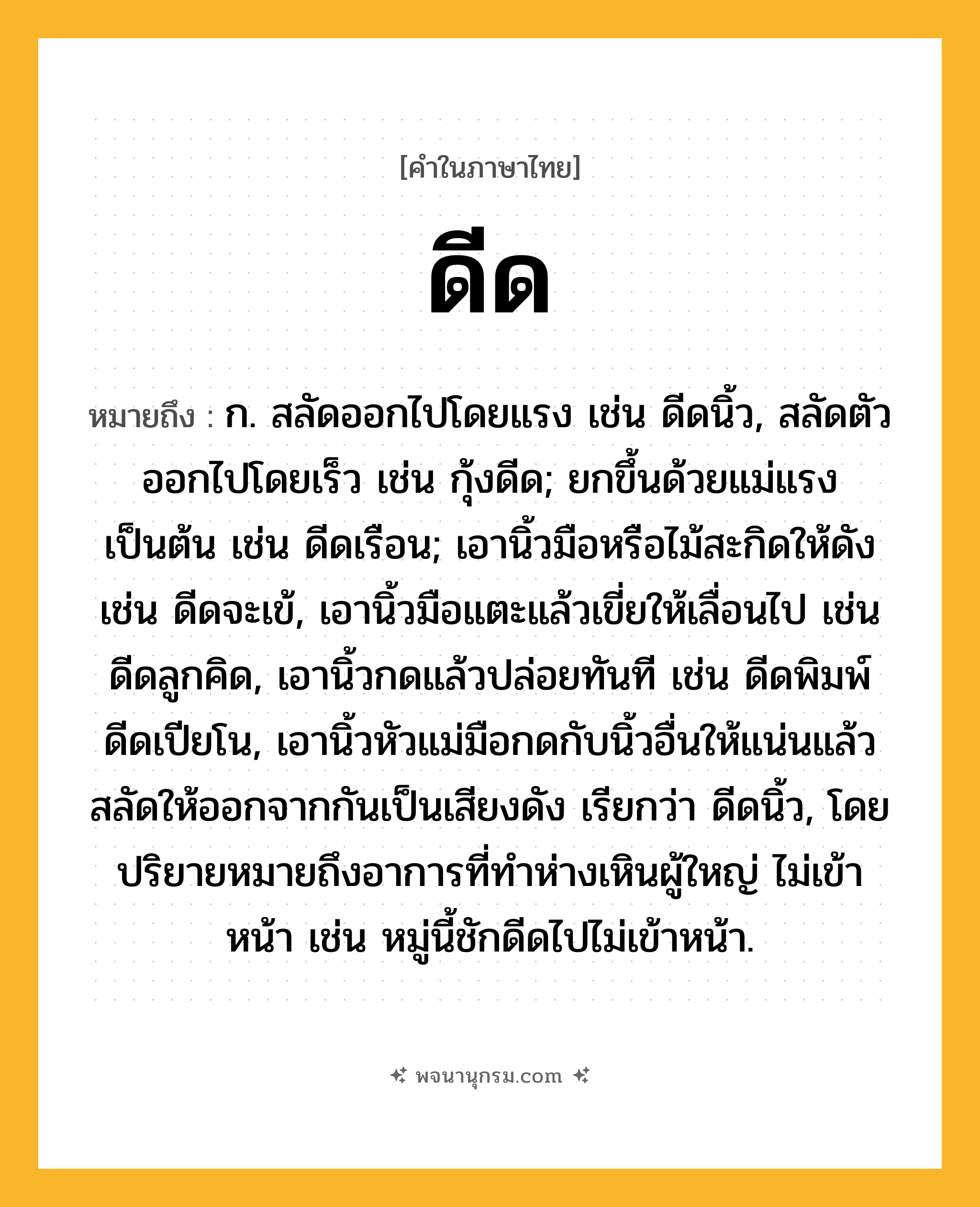 ดีด ความหมาย หมายถึงอะไร?, คำในภาษาไทย ดีด หมายถึง ก. สลัดออกไปโดยแรง เช่น ดีดนิ้ว, สลัดตัวออกไปโดยเร็ว เช่น กุ้งดีด; ยกขึ้นด้วยแม่แรงเป็นต้น เช่น ดีดเรือน; เอานิ้วมือหรือไม้สะกิดให้ดัง เช่น ดีดจะเข้, เอานิ้วมือแตะแล้วเขี่ยให้เลื่อนไป เช่น ดีดลูกคิด, เอานิ้วกดแล้วปล่อยทันที เช่น ดีดพิมพ์ ดีดเปียโน, เอานิ้วหัวแม่มือกดกับนิ้วอื่นให้แน่นแล้วสลัดให้ออกจากกันเป็นเสียงดัง เรียกว่า ดีดนิ้ว, โดยปริยายหมายถึงอาการที่ทําห่างเหินผู้ใหญ่ ไม่เข้าหน้า เช่น หมู่นี้ชักดีดไปไม่เข้าหน้า.