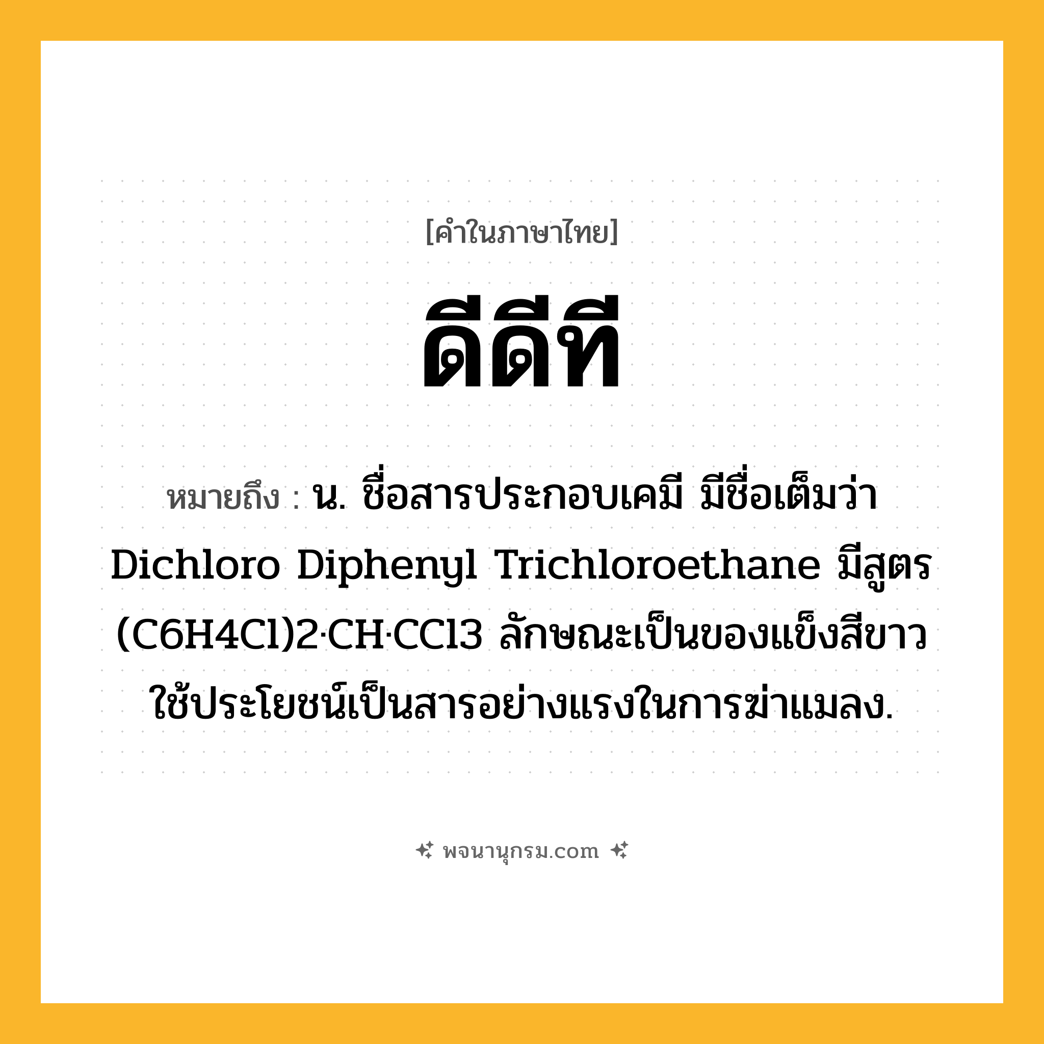 ดีดีที ความหมาย หมายถึงอะไร?, คำในภาษาไทย ดีดีที หมายถึง น. ชื่อสารประกอบเคมี มีชื่อเต็มว่า Dichloro Diphenyl Trichloroethane มีสูตร (C6H4Cl)2·CH·CCl3 ลักษณะเป็นของแข็งสีขาว ใช้ประโยชน์เป็นสารอย่างแรงในการฆ่าแมลง.