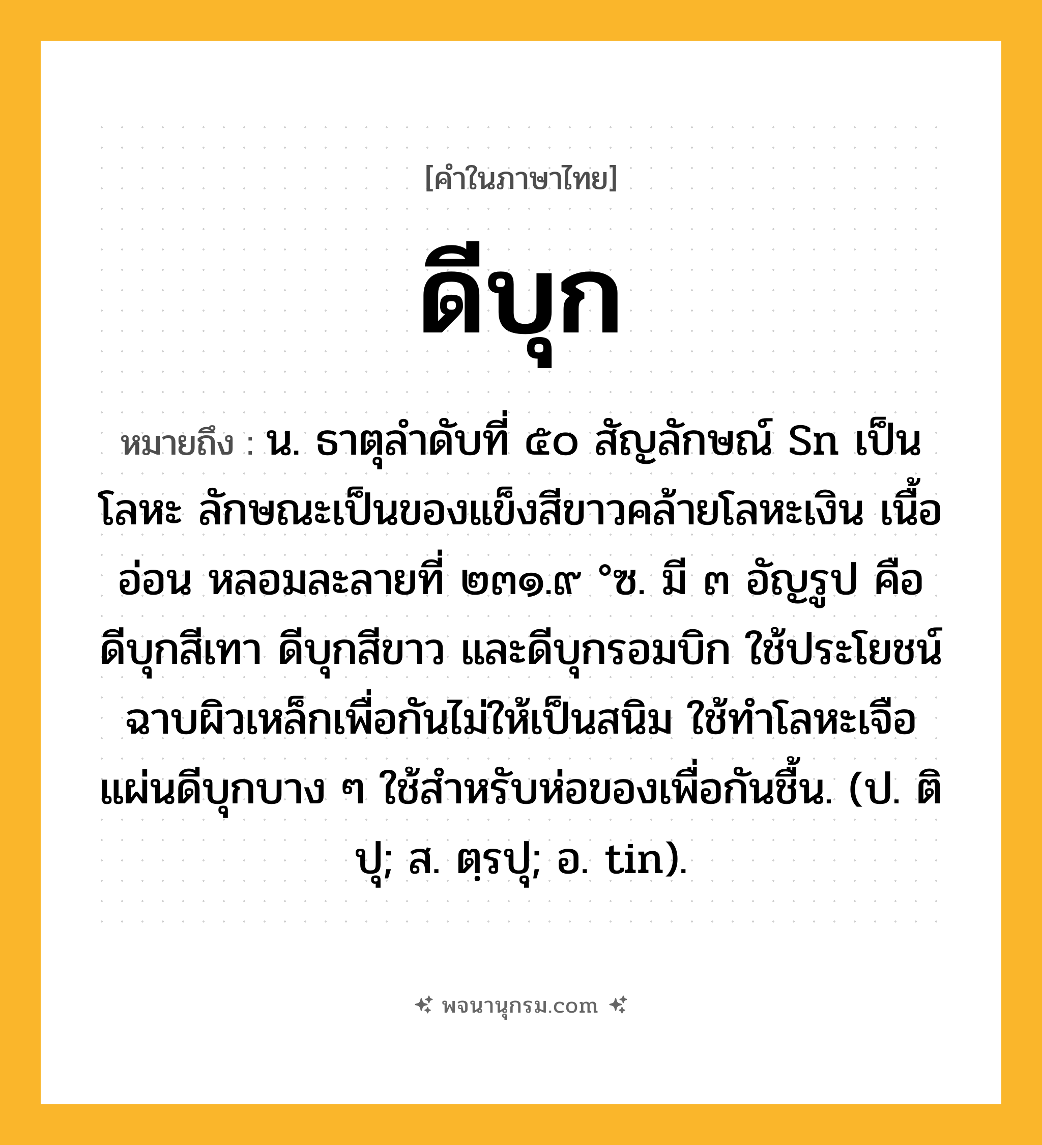 ดีบุก ความหมาย หมายถึงอะไร?, คำในภาษาไทย ดีบุก หมายถึง น. ธาตุลําดับที่ ๕๐ สัญลักษณ์ Sn เป็นโลหะ ลักษณะเป็นของแข็งสีขาวคล้ายโลหะเงิน เนื้ออ่อน หลอมละลายที่ ๒๓๑.๙ °ซ. มี ๓ อัญรูป คือ ดีบุกสีเทา ดีบุกสีขาว และดีบุกรอมบิก ใช้ประโยชน์ฉาบผิวเหล็กเพื่อกันไม่ให้เป็นสนิม ใช้ทําโลหะเจือ แผ่นดีบุกบาง ๆ ใช้สําหรับห่อของเพื่อกันชื้น. (ป. ติปุ; ส. ตฺรปุ; อ. tin).
