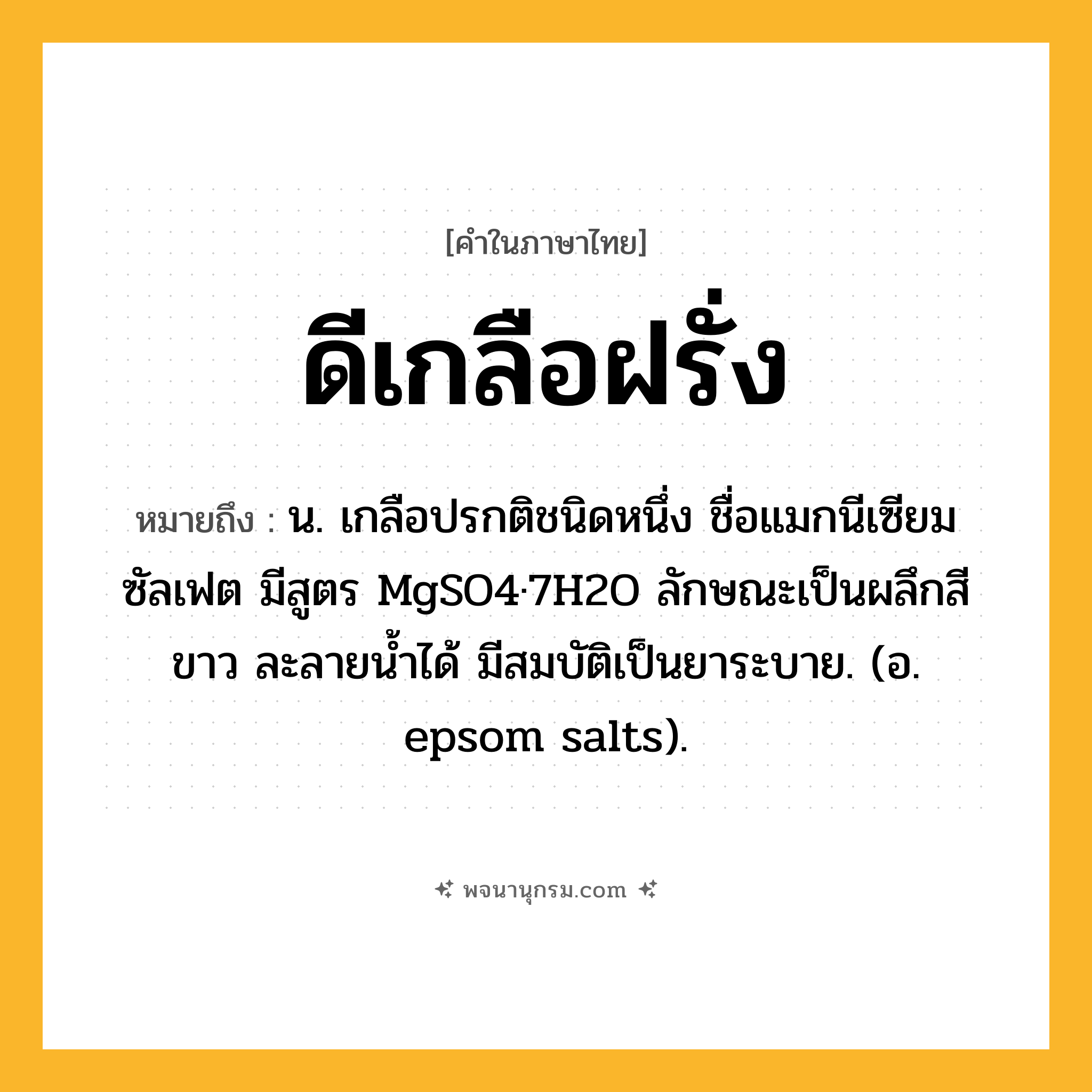 ดีเกลือฝรั่ง ความหมาย หมายถึงอะไร?, คำในภาษาไทย ดีเกลือฝรั่ง หมายถึง น. เกลือปรกติชนิดหนึ่ง ชื่อแมกนีเซียมซัลเฟต มีสูตร MgSO4·7H2O ลักษณะเป็นผลึกสีขาว ละลายนํ้าได้ มีสมบัติเป็นยาระบาย. (อ. epsom salts).