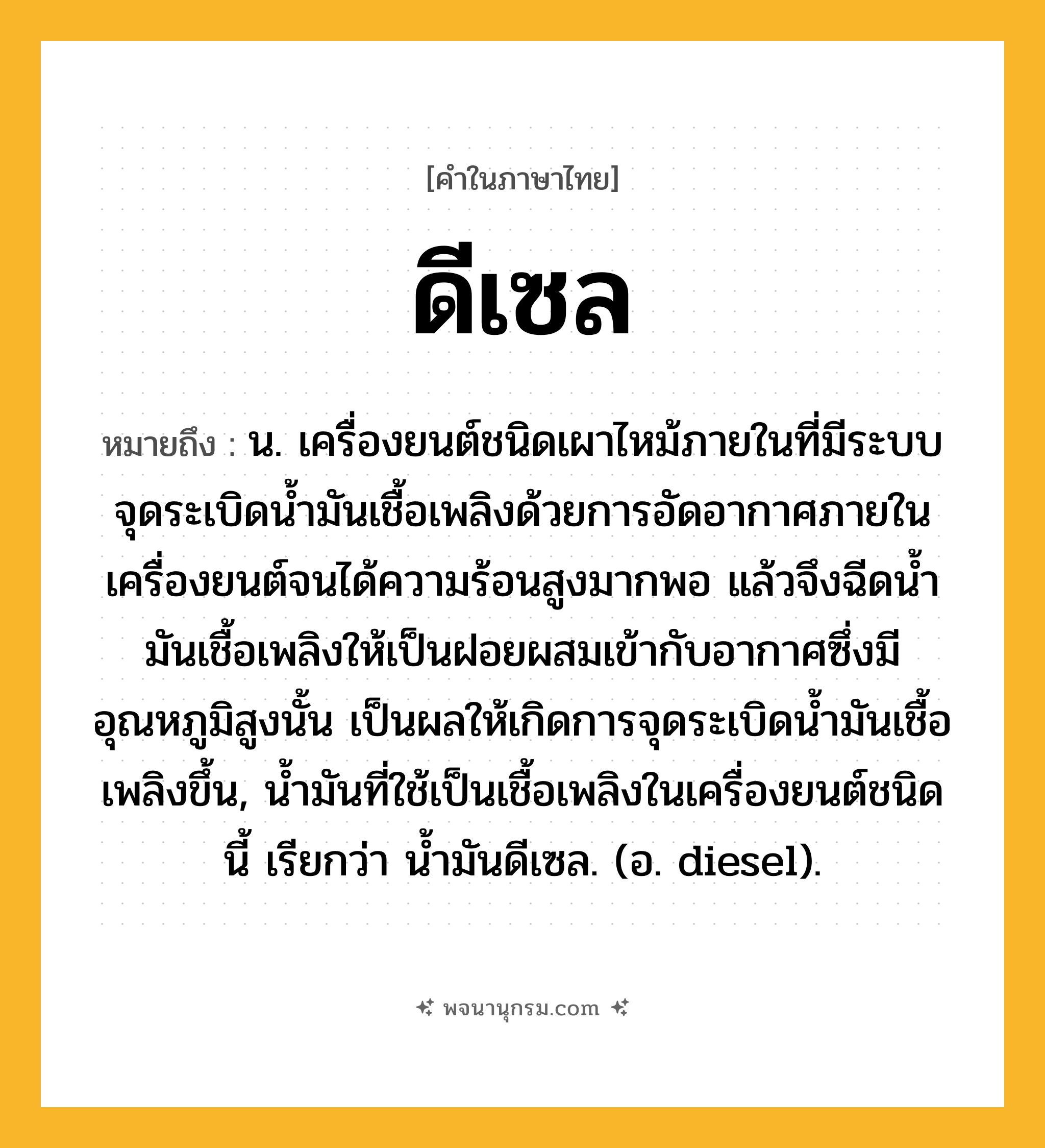 ดีเซล ความหมาย หมายถึงอะไร?, คำในภาษาไทย ดีเซล หมายถึง น. เครื่องยนต์ชนิดเผาไหม้ภายในที่มีระบบจุดระเบิดนํ้ามันเชื้อเพลิงด้วยการอัดอากาศภายในเครื่องยนต์จนได้ความร้อนสูงมากพอ แล้วจึงฉีดนํ้ามันเชื้อเพลิงให้เป็นฝอยผสมเข้ากับอากาศซึ่งมีอุณหภูมิสูงนั้น เป็นผลให้เกิดการจุดระเบิดนํ้ามันเชื้อเพลิงขึ้น, นํ้ามันที่ใช้เป็นเชื้อเพลิงในเครื่องยนต์ชนิดนี้ เรียกว่า นํ้ามันดีเซล. (อ. diesel).