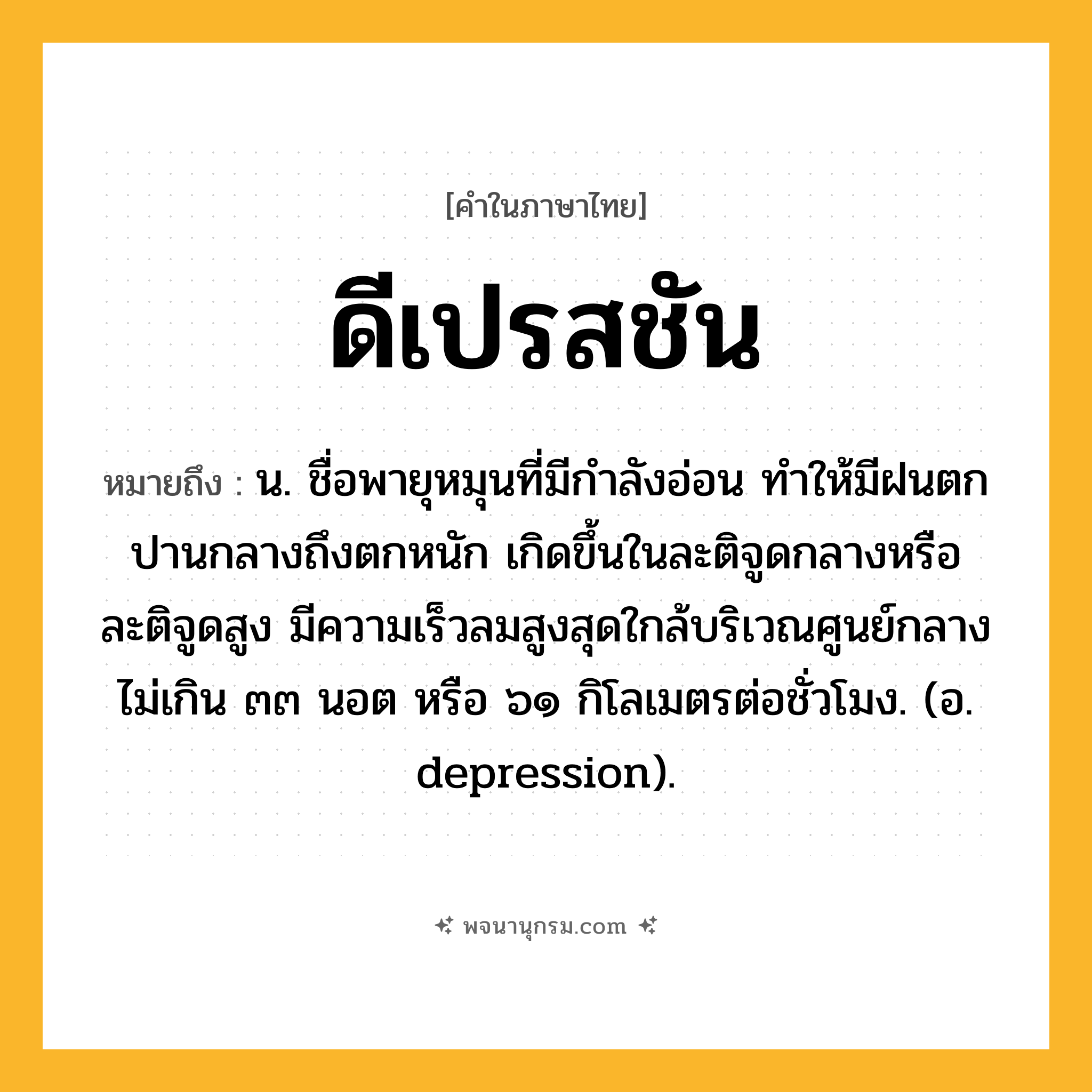 ดีเปรสชัน ความหมาย หมายถึงอะไร?, คำในภาษาไทย ดีเปรสชัน หมายถึง น. ชื่อพายุหมุนที่มีกําลังอ่อน ทําให้มีฝนตกปานกลางถึงตกหนัก เกิดขึ้นในละติจูดกลางหรือละติจูดสูง มีความเร็วลมสูงสุดใกล้บริเวณศูนย์กลางไม่เกิน ๓๓ นอต หรือ ๖๑ กิโลเมตรต่อชั่วโมง. (อ. depression).