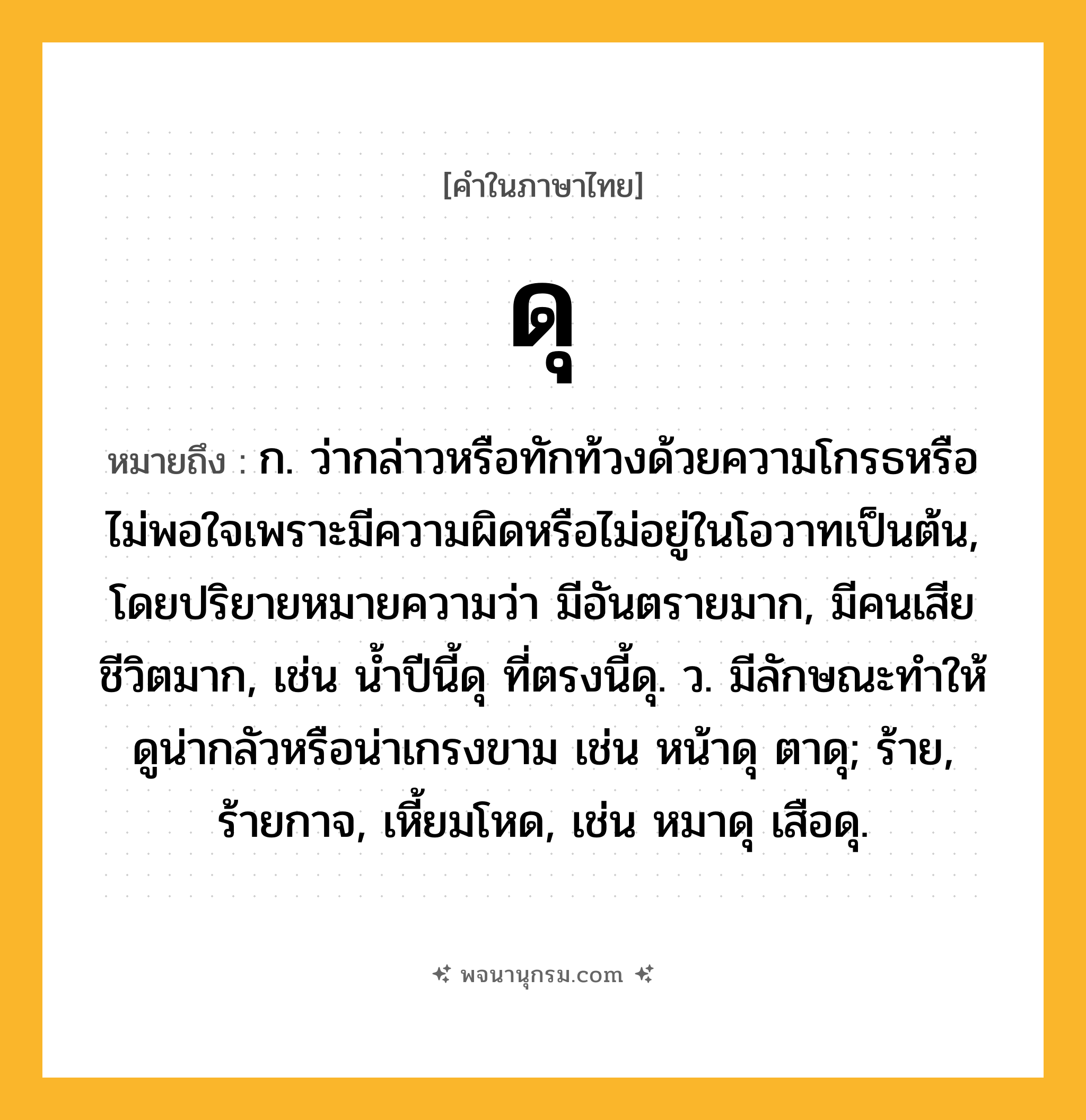 ดุ ความหมาย หมายถึงอะไร?, คำในภาษาไทย ดุ หมายถึง ก. ว่ากล่าวหรือทักท้วงด้วยความโกรธหรือไม่พอใจเพราะมีความผิดหรือไม่อยู่ในโอวาทเป็นต้น, โดยปริยายหมายความว่า มีอันตรายมาก, มีคนเสียชีวิตมาก, เช่น นํ้าปีนี้ดุ ที่ตรงนี้ดุ. ว. มีลักษณะทําให้ดูน่ากลัวหรือน่าเกรงขาม เช่น หน้าดุ ตาดุ; ร้าย, ร้ายกาจ, เหี้ยมโหด, เช่น หมาดุ เสือดุ.