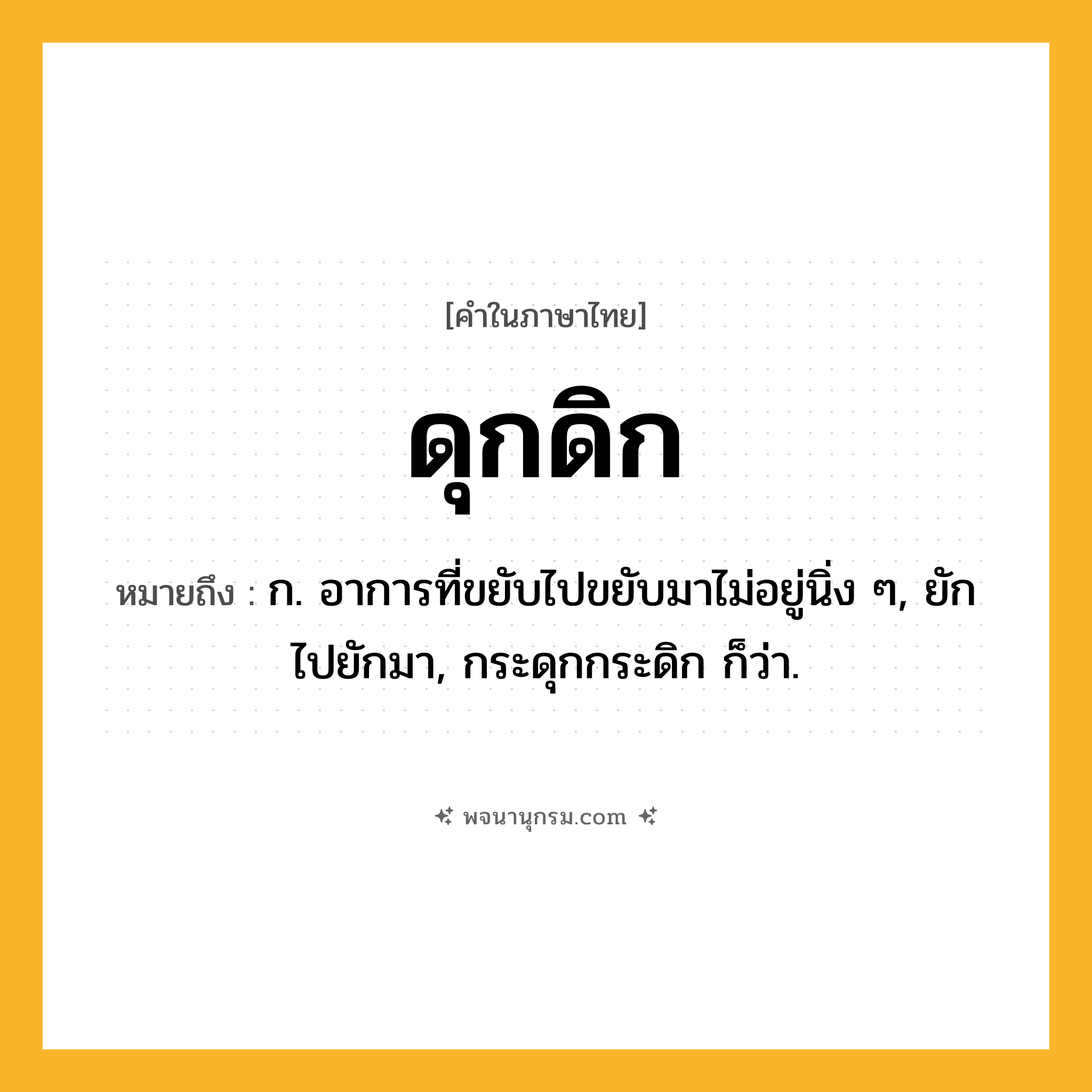 ดุกดิก ความหมาย หมายถึงอะไร?, คำในภาษาไทย ดุกดิก หมายถึง ก. อาการที่ขยับไปขยับมาไม่อยู่นิ่ง ๆ, ยักไปยักมา, กระดุกกระดิก ก็ว่า.