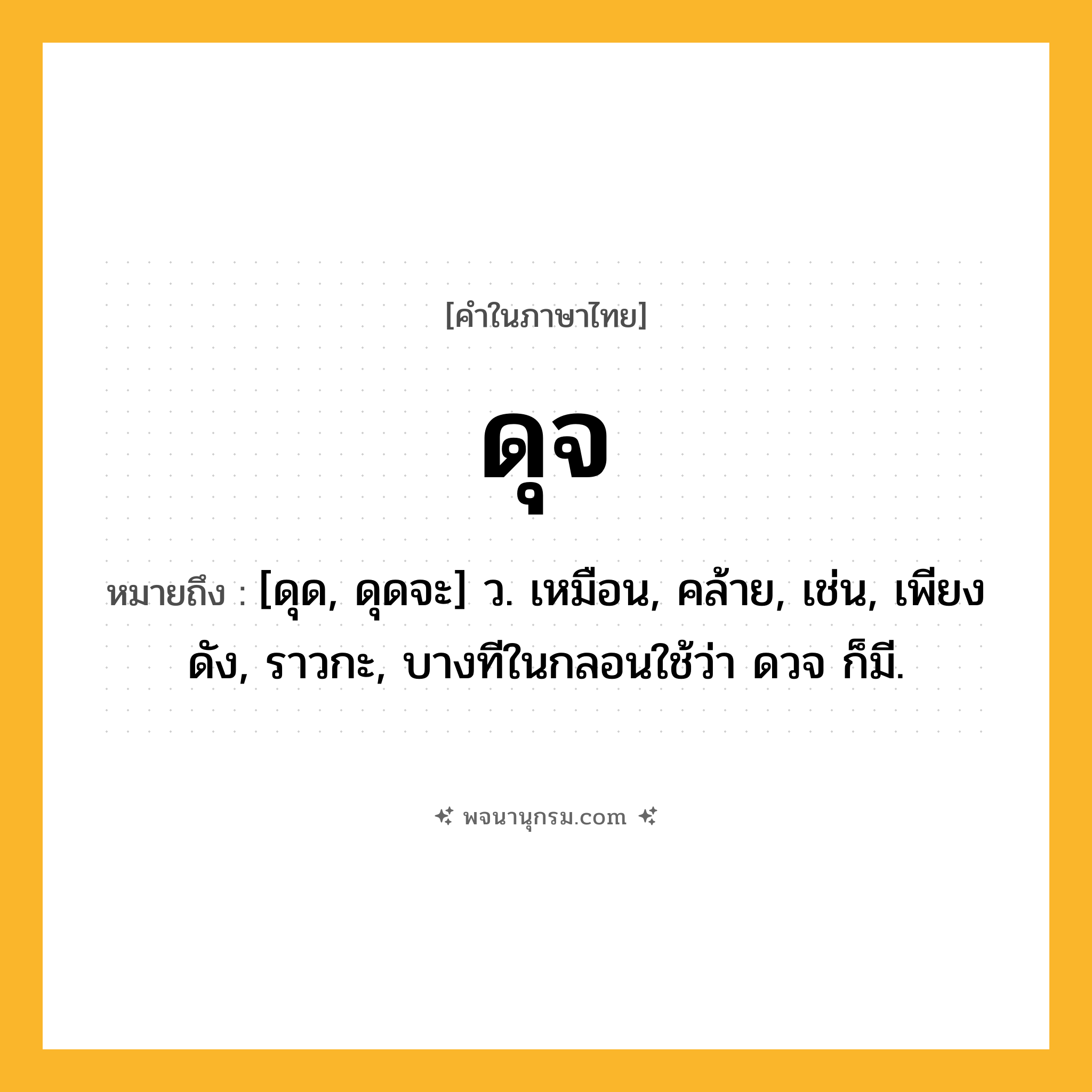 ดุจ ความหมาย หมายถึงอะไร?, คำในภาษาไทย ดุจ หมายถึง [ดุด, ดุดจะ] ว. เหมือน, คล้าย, เช่น, เพียงดัง, ราวกะ, บางทีในกลอนใช้ว่า ดวจ ก็มี.