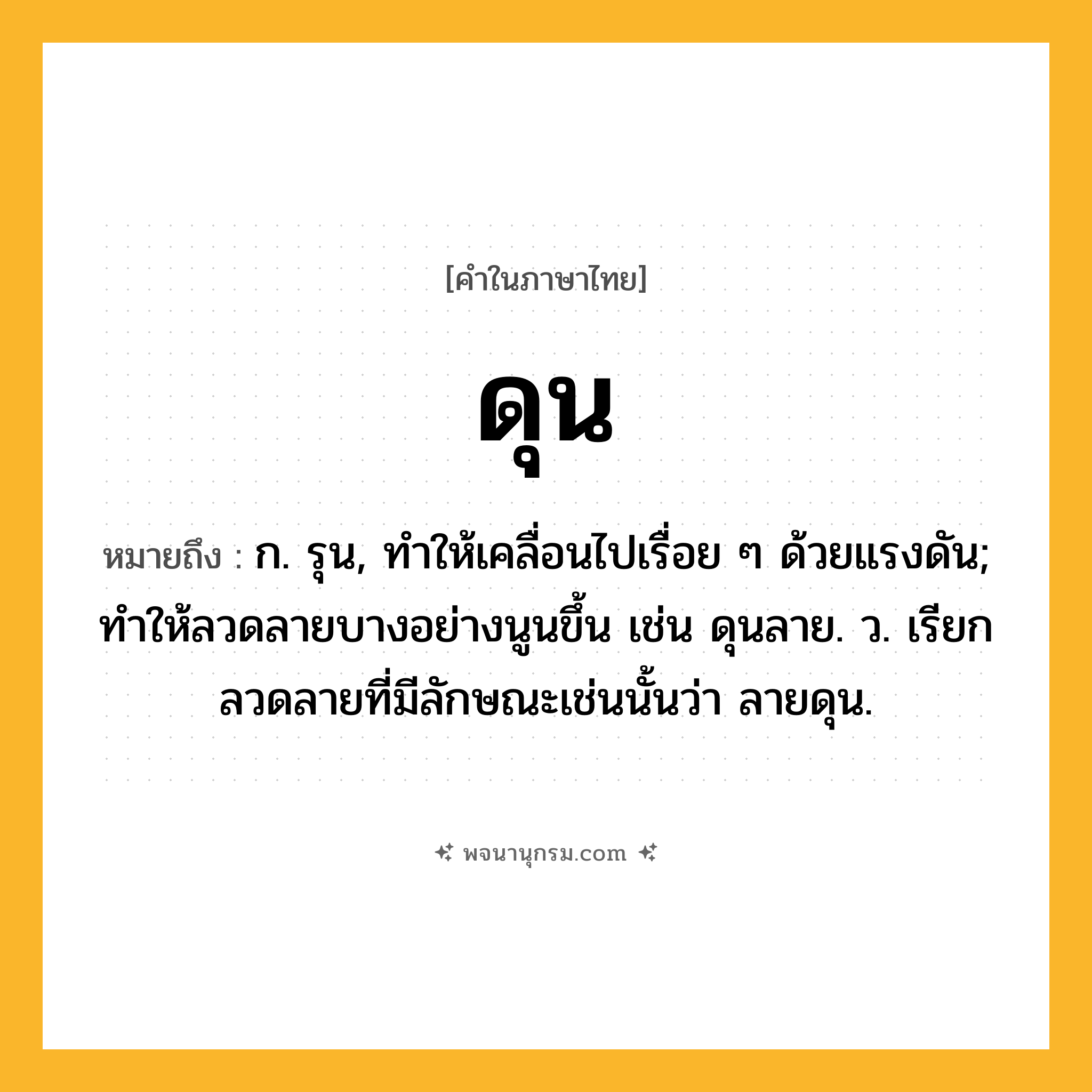 ดุน ความหมาย หมายถึงอะไร?, คำในภาษาไทย ดุน หมายถึง ก. รุน, ทําให้เคลื่อนไปเรื่อย ๆ ด้วยแรงดัน; ทําให้ลวดลายบางอย่างนูนขึ้น เช่น ดุนลาย. ว. เรียกลวดลายที่มีลักษณะเช่นนั้นว่า ลายดุน.
