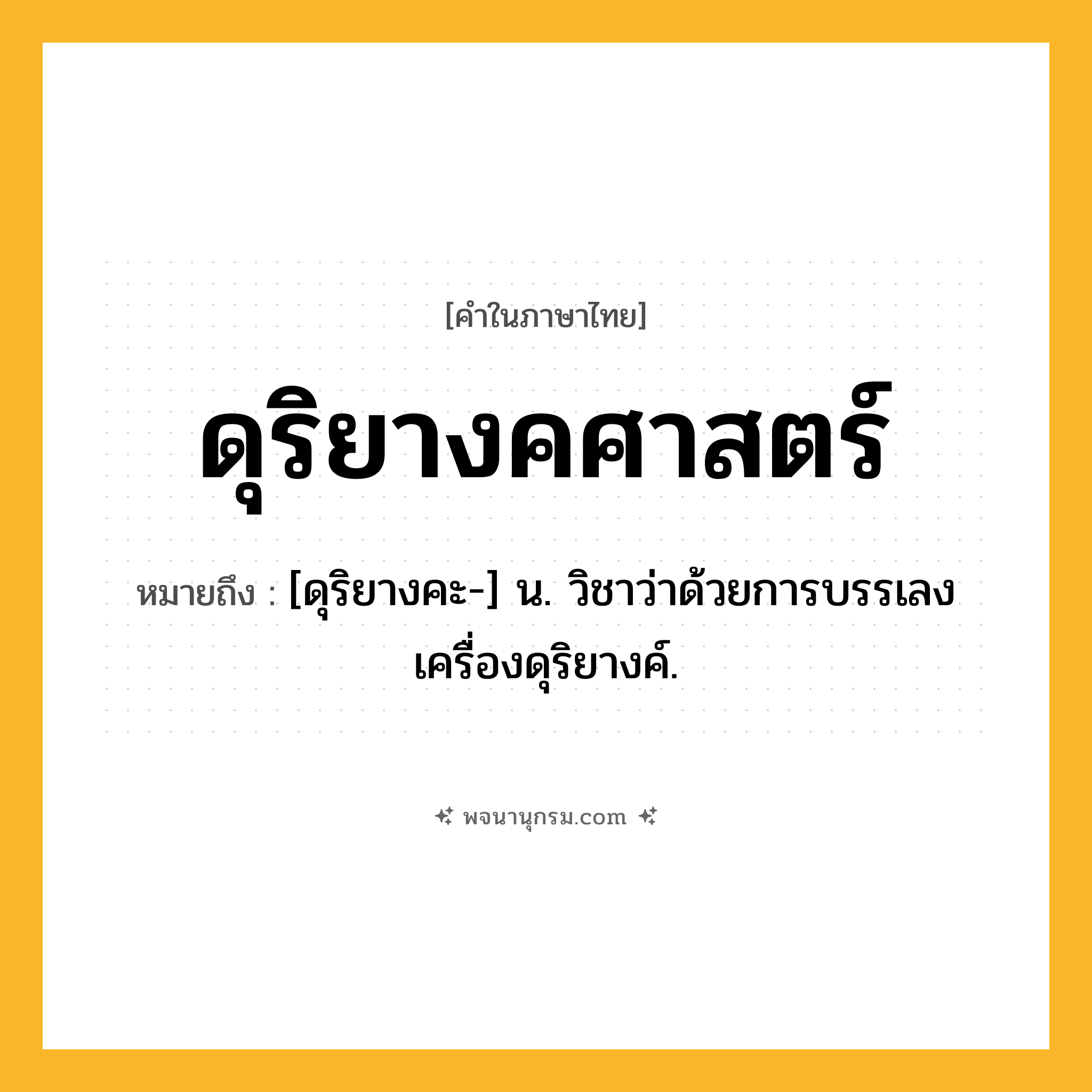 ดุริยางคศาสตร์ ความหมาย หมายถึงอะไร?, คำในภาษาไทย ดุริยางคศาสตร์ หมายถึง [ดุริยางคะ-] น. วิชาว่าด้วยการบรรเลงเครื่องดุริยางค์.
