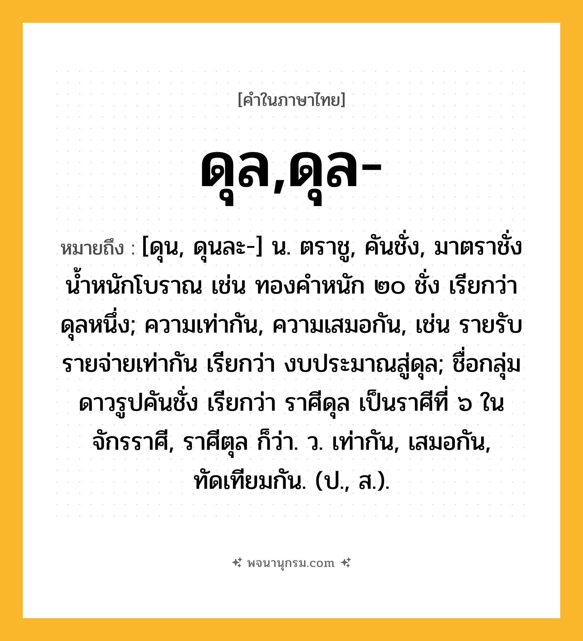 ดุล,ดุล- ความหมาย หมายถึงอะไร?, คำในภาษาไทย ดุล,ดุล- หมายถึง [ดุน, ดุนละ-] น. ตราชู, คันชั่ง, มาตราชั่งนํ้าหนักโบราณ เช่น ทองคําหนัก ๒๐ ชั่ง เรียกว่า ดุลหนึ่ง; ความเท่ากัน, ความเสมอกัน, เช่น รายรับรายจ่ายเท่ากัน เรียกว่า งบประมาณสู่ดุล; ชื่อกลุ่มดาวรูปคันชั่ง เรียกว่า ราศีดุล เป็นราศีที่ ๖ ในจักรราศี, ราศีตุล ก็ว่า. ว. เท่ากัน, เสมอกัน, ทัดเทียมกัน. (ป., ส.).