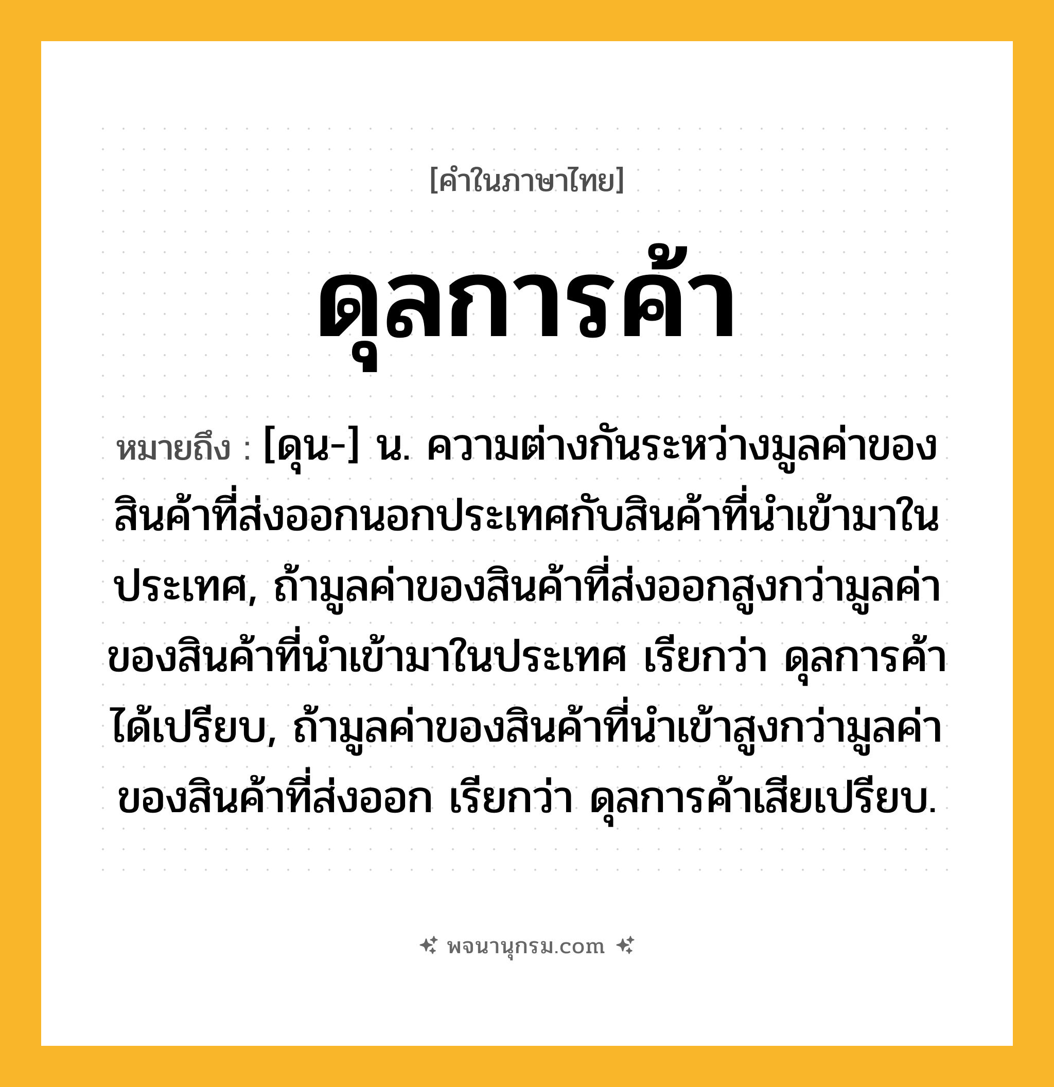 ดุลการค้า ความหมาย หมายถึงอะไร?, คำในภาษาไทย ดุลการค้า หมายถึง [ดุน-] น. ความต่างกันระหว่างมูลค่าของสินค้าที่ส่งออกนอกประเทศกับสินค้าที่นําเข้ามาในประเทศ, ถ้ามูลค่าของสินค้าที่ส่งออกสูงกว่ามูลค่าของสินค้าที่นําเข้ามาในประเทศ เรียกว่า ดุลการค้าได้เปรียบ, ถ้ามูลค่าของสินค้าที่นําเข้าสูงกว่ามูลค่าของสินค้าที่ส่งออก เรียกว่า ดุลการค้าเสียเปรียบ.