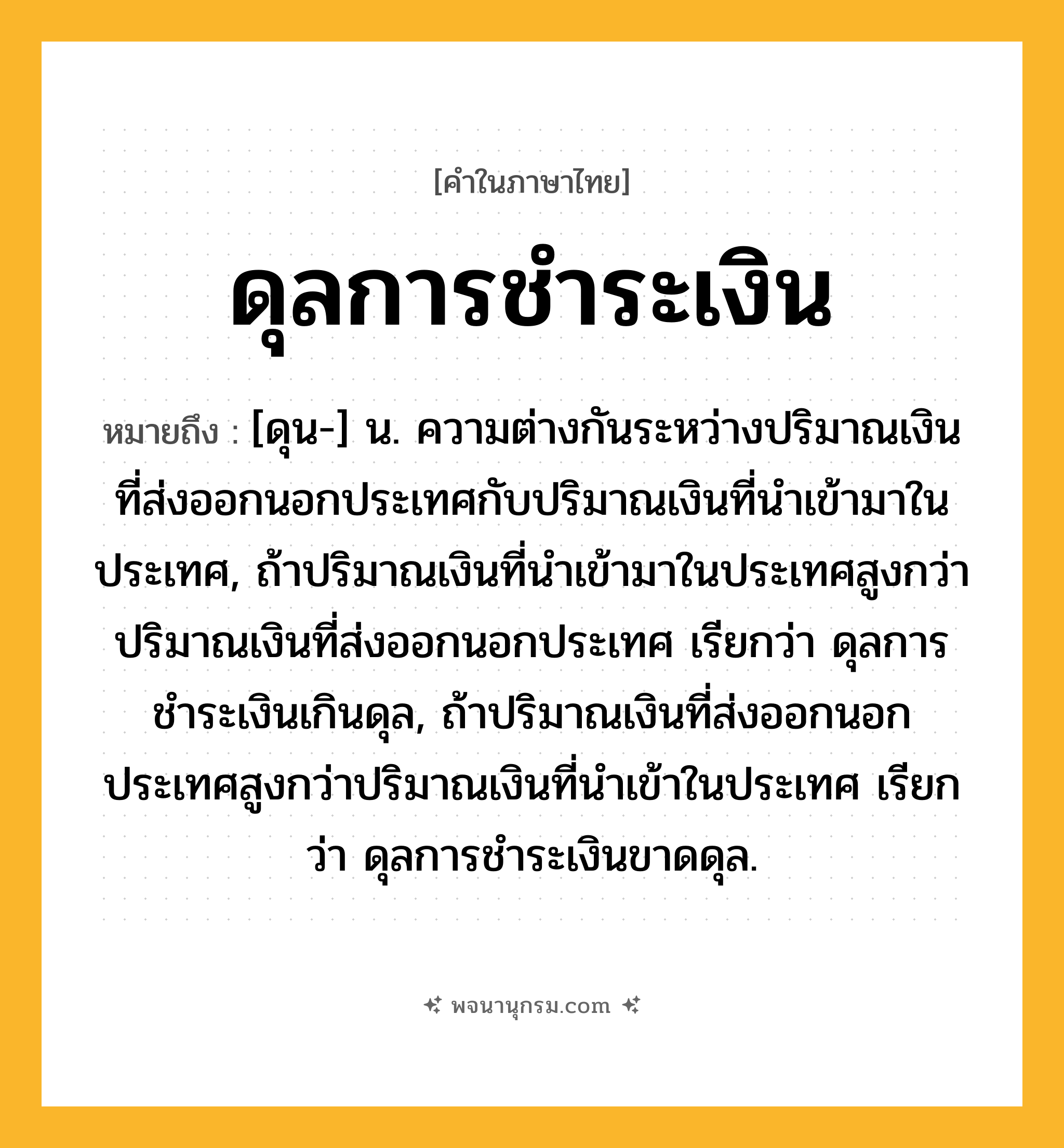ดุลการชำระเงิน ความหมาย หมายถึงอะไร?, คำในภาษาไทย ดุลการชำระเงิน หมายถึง [ดุน-] น. ความต่างกันระหว่างปริมาณเงินที่ส่งออกนอกประเทศกับปริมาณเงินที่นําเข้ามาในประเทศ, ถ้าปริมาณเงินที่นําเข้ามาในประเทศสูงกว่าปริมาณเงินที่ส่งออกนอกประเทศ เรียกว่า ดุลการชําระเงินเกินดุล, ถ้าปริมาณเงินที่ส่งออกนอกประเทศสูงกว่าปริมาณเงินที่นําเข้าในประเทศ เรียกว่า ดุลการชําระเงินขาดดุล.
