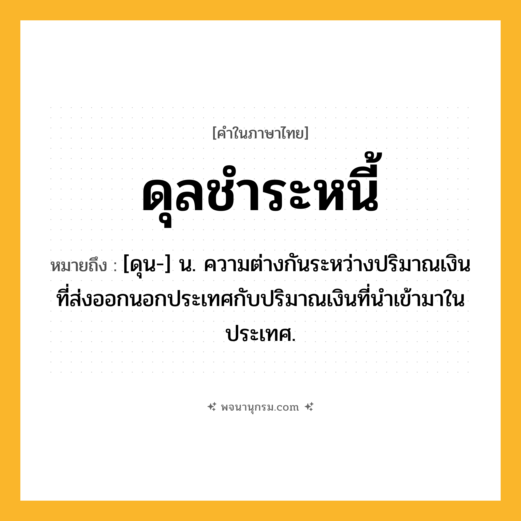 ดุลชำระหนี้ ความหมาย หมายถึงอะไร?, คำในภาษาไทย ดุลชำระหนี้ หมายถึง [ดุน-] น. ความต่างกันระหว่างปริมาณเงินที่ส่งออกนอกประเทศกับปริมาณเงินที่นําเข้ามาในประเทศ.