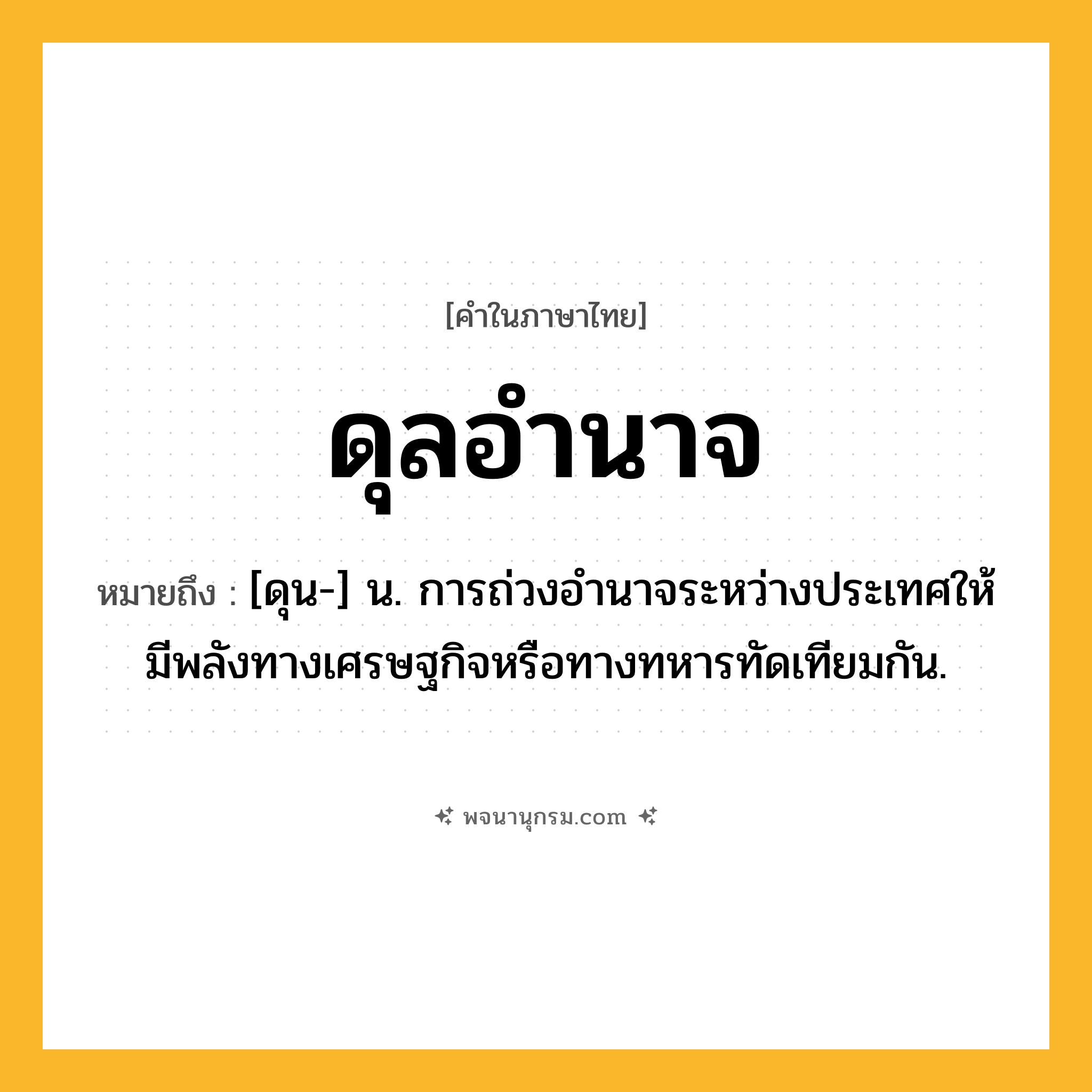 ดุลอำนาจ ความหมาย หมายถึงอะไร?, คำในภาษาไทย ดุลอำนาจ หมายถึง [ดุน-] น. การถ่วงอํานาจระหว่างประเทศให้มีพลังทางเศรษฐกิจหรือทางทหารทัดเทียมกัน.
