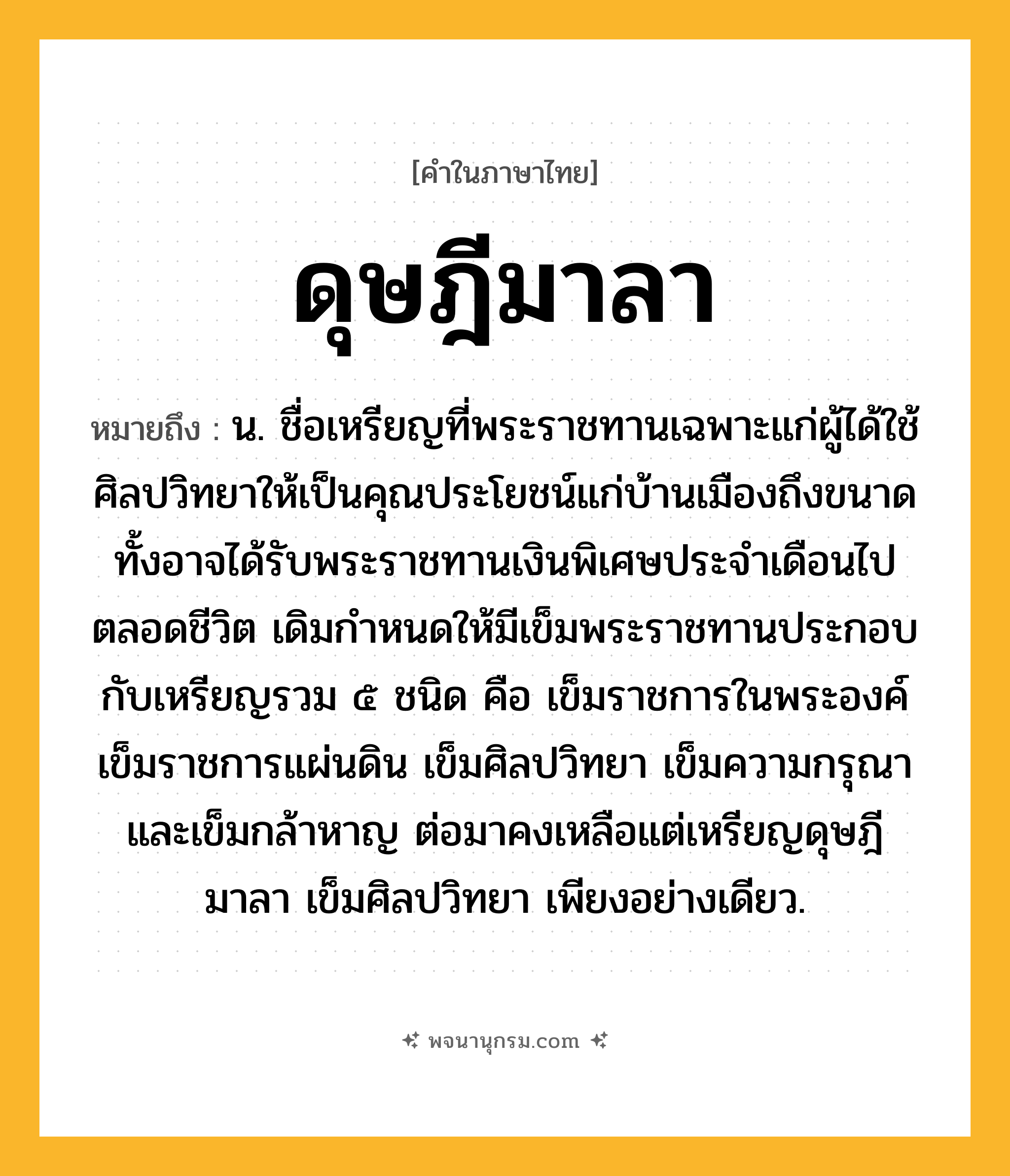 ดุษฎีมาลา ความหมาย หมายถึงอะไร?, คำในภาษาไทย ดุษฎีมาลา หมายถึง น. ชื่อเหรียญที่พระราชทานเฉพาะแก่ผู้ได้ใช้ศิลปวิทยาให้เป็นคุณประโยชน์แก่บ้านเมืองถึงขนาด ทั้งอาจได้รับพระราชทานเงินพิเศษประจําเดือนไปตลอดชีวิต เดิมกําหนดให้มีเข็มพระราชทานประกอบกับเหรียญรวม ๕ ชนิด คือ เข็มราชการในพระองค์ เข็มราชการแผ่นดิน เข็มศิลปวิทยา เข็มความกรุณา และเข็มกล้าหาญ ต่อมาคงเหลือแต่เหรียญดุษฎีมาลา เข็มศิลปวิทยา เพียงอย่างเดียว.