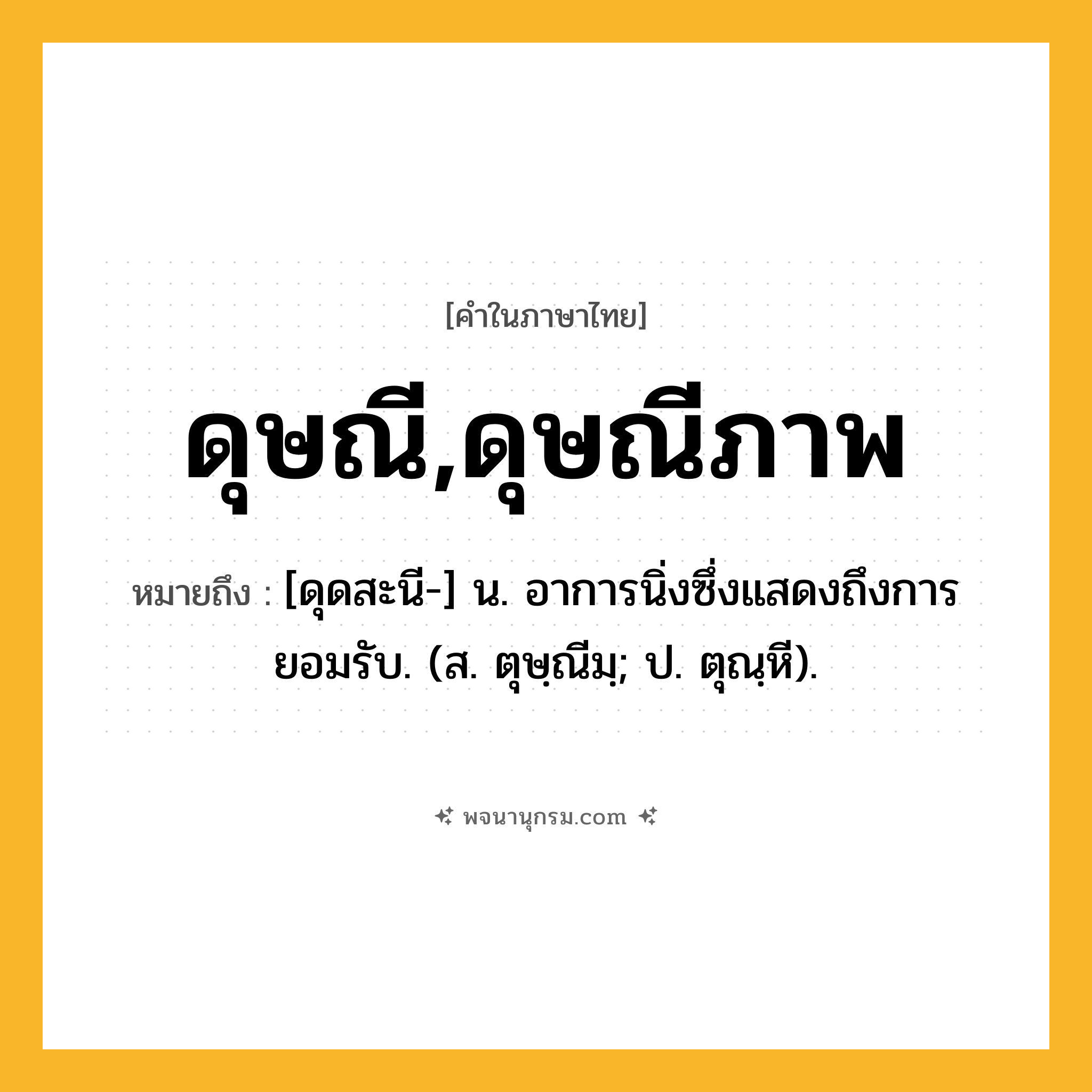 ดุษณี,ดุษณีภาพ ความหมาย หมายถึงอะไร?, คำในภาษาไทย ดุษณี,ดุษณีภาพ หมายถึง [ดุดสะนี-] น. อาการนิ่งซึ่งแสดงถึงการยอมรับ. (ส. ตุษฺณีมฺ; ป. ตุณฺหี).