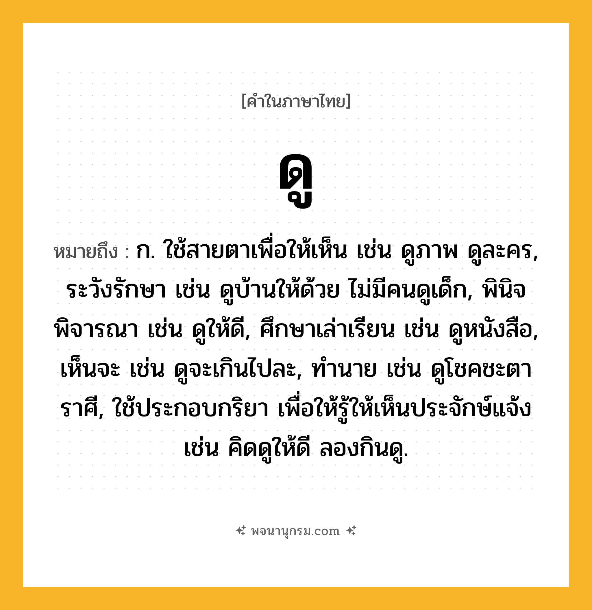 ดู ความหมาย หมายถึงอะไร?, คำในภาษาไทย ดู หมายถึง ก. ใช้สายตาเพื่อให้เห็น เช่น ดูภาพ ดูละคร, ระวังรักษา เช่น ดูบ้านให้ด้วย ไม่มีคนดูเด็ก, พินิจพิจารณา เช่น ดูให้ดี, ศึกษาเล่าเรียน เช่น ดูหนังสือ, เห็นจะ เช่น ดูจะเกินไปละ, ทํานาย เช่น ดูโชคชะตาราศี, ใช้ประกอบกริยา เพื่อให้รู้ให้เห็นประจักษ์แจ้ง เช่น คิดดูให้ดี ลองกินดู.