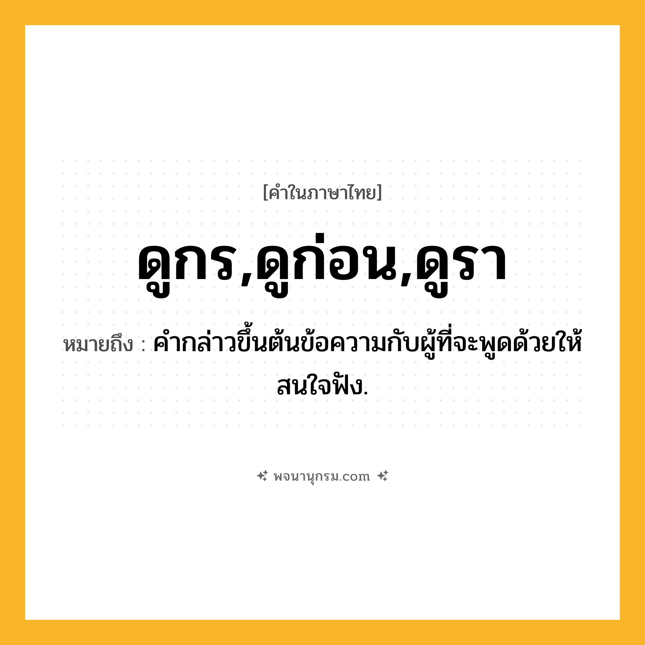 ดูกร,ดูก่อน,ดูรา ความหมาย หมายถึงอะไร?, คำในภาษาไทย ดูกร,ดูก่อน,ดูรา หมายถึง คำกล่าวขึ้นต้นข้อความกับผู้ที่จะพูดด้วยให้สนใจฟัง.