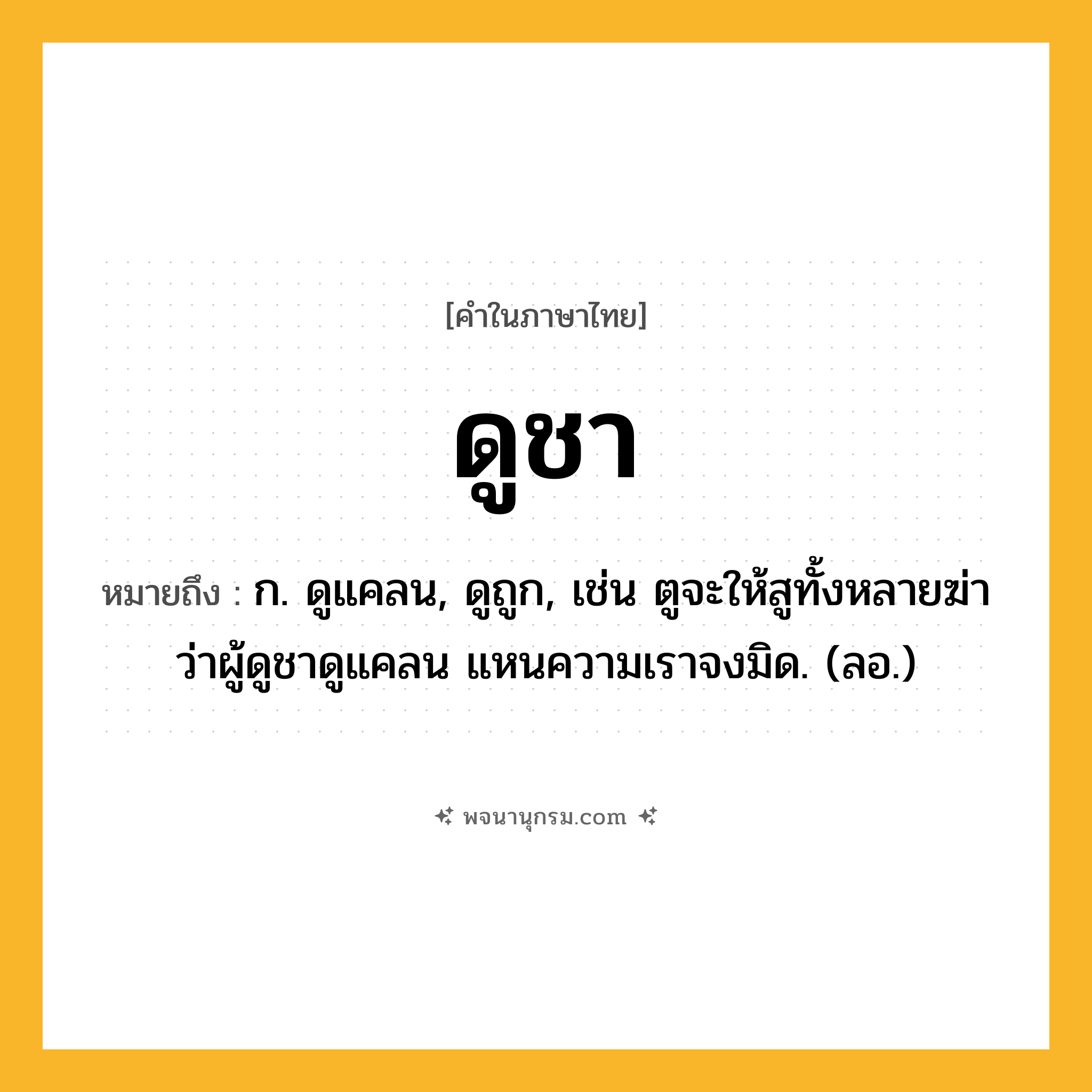 ดูชา ความหมาย หมายถึงอะไร?, คำในภาษาไทย ดูชา หมายถึง ก. ดูแคลน, ดูถูก, เช่น ตูจะให้สูทั้งหลายฆ่า ว่าผู้ดูชาดูแคลน แหนความเราจงมิด. (ลอ.)