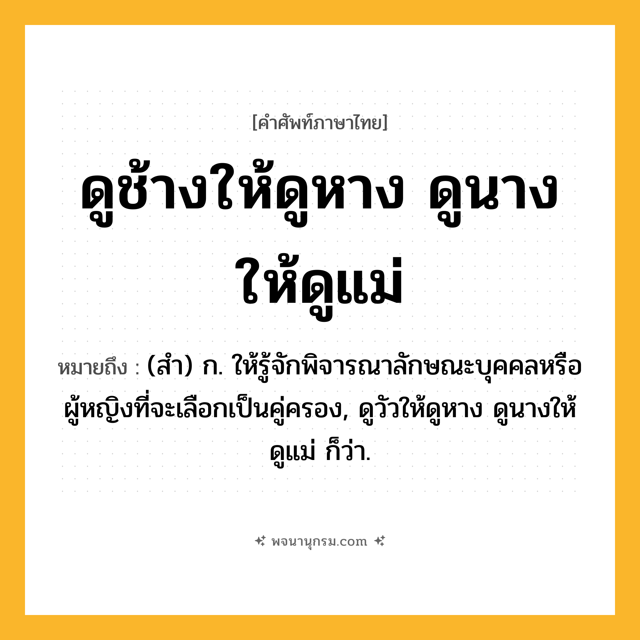 ดูช้างให้ดูหาง ดูนางให้ดูแม่ ความหมาย หมายถึงอะไร?, คำในภาษาไทย ดูช้างให้ดูหาง ดูนางให้ดูแม่ หมายถึง (สํา) ก. ให้รู้จักพิจารณาลักษณะบุคคลหรือผู้หญิงที่จะเลือกเป็นคู่ครอง, ดูวัวให้ดูหาง ดูนางให้ดูแม่ ก็ว่า.