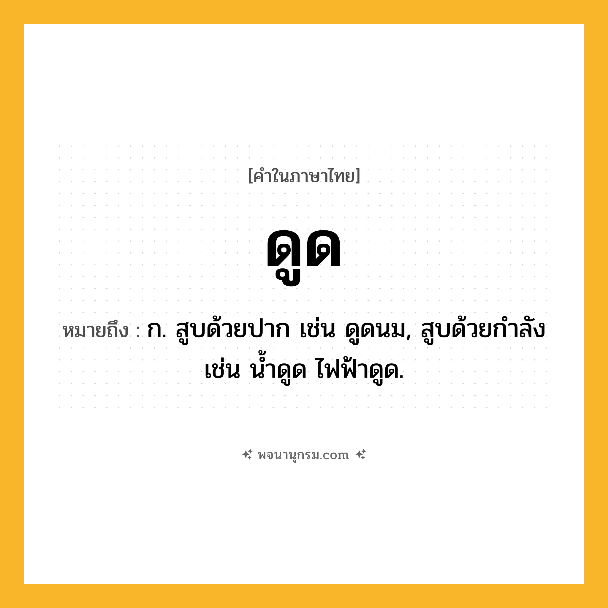 ดูด ความหมาย หมายถึงอะไร?, คำในภาษาไทย ดูด หมายถึง ก. สูบด้วยปาก เช่น ดูดนม, สูบด้วยกําลัง เช่น นํ้าดูด ไฟฟ้าดูด.