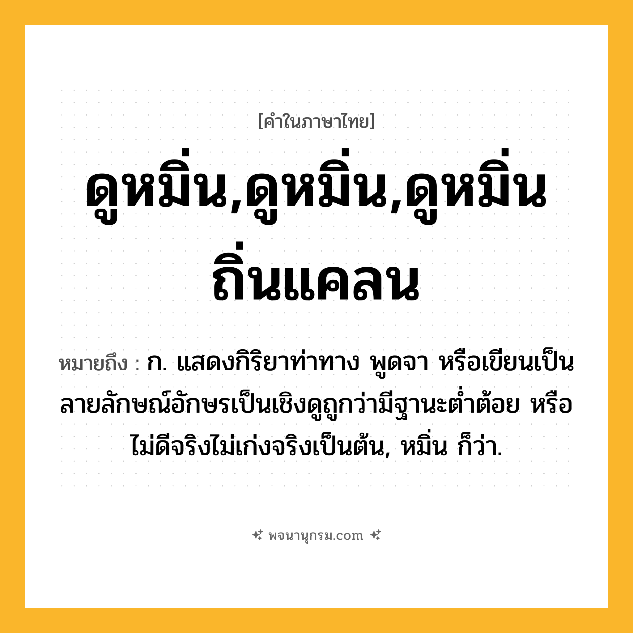ดูหมิ่น,ดูหมิ่น,ดูหมิ่นถิ่นแคลน ความหมาย หมายถึงอะไร?, คำในภาษาไทย ดูหมิ่น,ดูหมิ่น,ดูหมิ่นถิ่นแคลน หมายถึง ก. แสดงกิริยาท่าทาง พูดจา หรือเขียนเป็นลายลักษณ์อักษรเป็นเชิงดูถูกว่ามีฐานะตํ่าต้อย หรือไม่ดีจริงไม่เก่งจริงเป็นต้น, หมิ่น ก็ว่า.