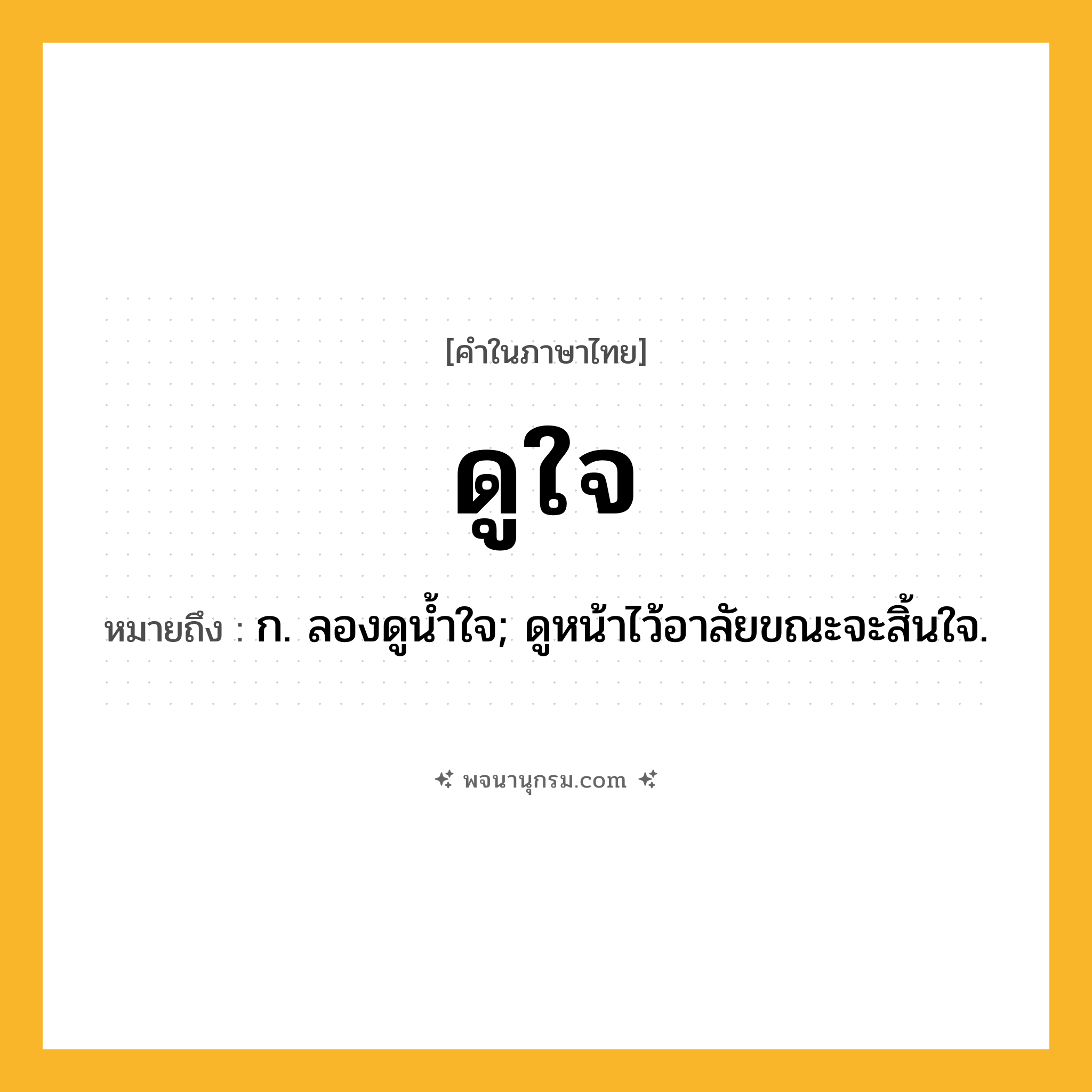 ดูใจ ความหมาย หมายถึงอะไร?, คำในภาษาไทย ดูใจ หมายถึง ก. ลองดูนํ้าใจ; ดูหน้าไว้อาลัยขณะจะสิ้นใจ.