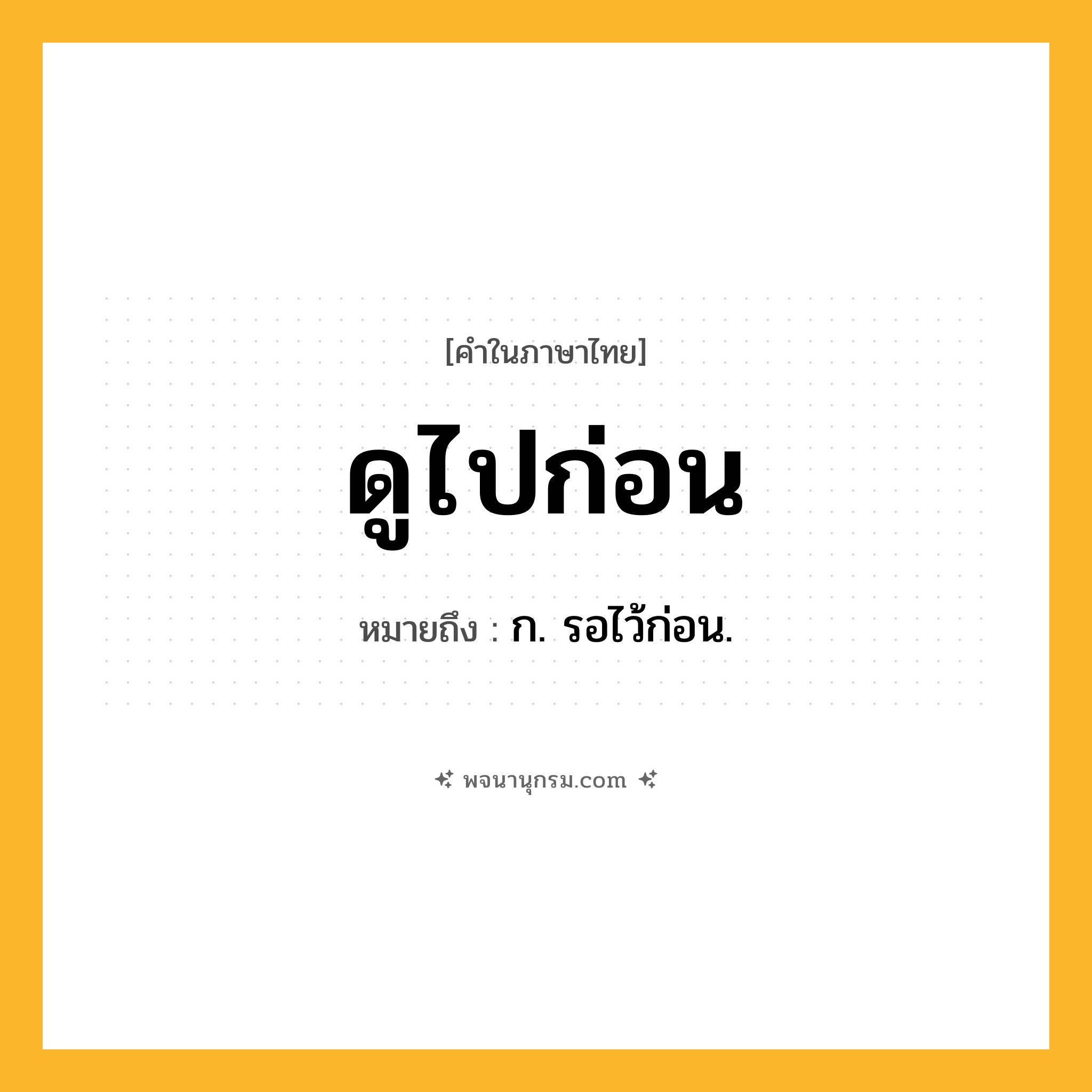 ดูไปก่อน ความหมาย หมายถึงอะไร?, คำในภาษาไทย ดูไปก่อน หมายถึง ก. รอไว้ก่อน.