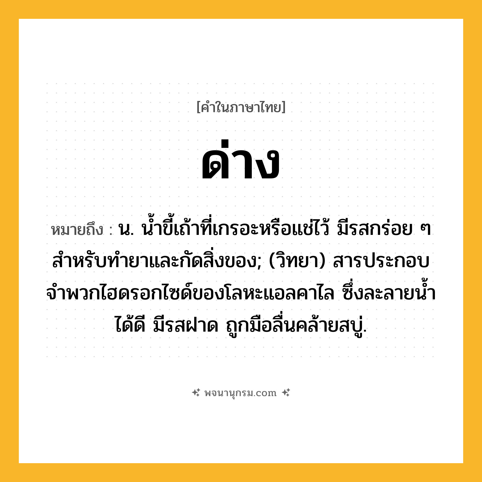 ด่าง ความหมาย หมายถึงอะไร?, คำในภาษาไทย ด่าง หมายถึง น. นํ้าขี้เถ้าที่เกรอะหรือแช่ไว้ มีรสกร่อย ๆ สําหรับทํายาและกัดสิ่งของ; (วิทยา) สารประกอบจําพวกไฮดรอกไซด์ของโลหะแอลคาไล ซึ่งละลายนํ้าได้ดี มีรสฝาด ถูกมือลื่นคล้ายสบู่.