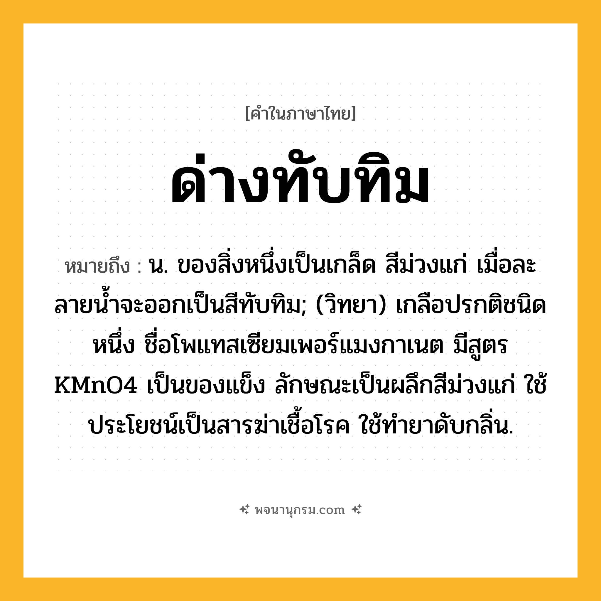 ด่างทับทิม ความหมาย หมายถึงอะไร?, คำในภาษาไทย ด่างทับทิม หมายถึง น. ของสิ่งหนึ่งเป็นเกล็ด สีม่วงแก่ เมื่อละลายนํ้าจะออกเป็นสีทับทิม; (วิทยา) เกลือปรกติชนิดหนึ่ง ชื่อโพแทสเซียมเพอร์แมงกาเนต มีสูตร KMnO4 เป็นของแข็ง ลักษณะเป็นผลึกสีม่วงแก่ ใช้ประโยชน์เป็นสารฆ่าเชื้อโรค ใช้ทํายาดับกลิ่น.