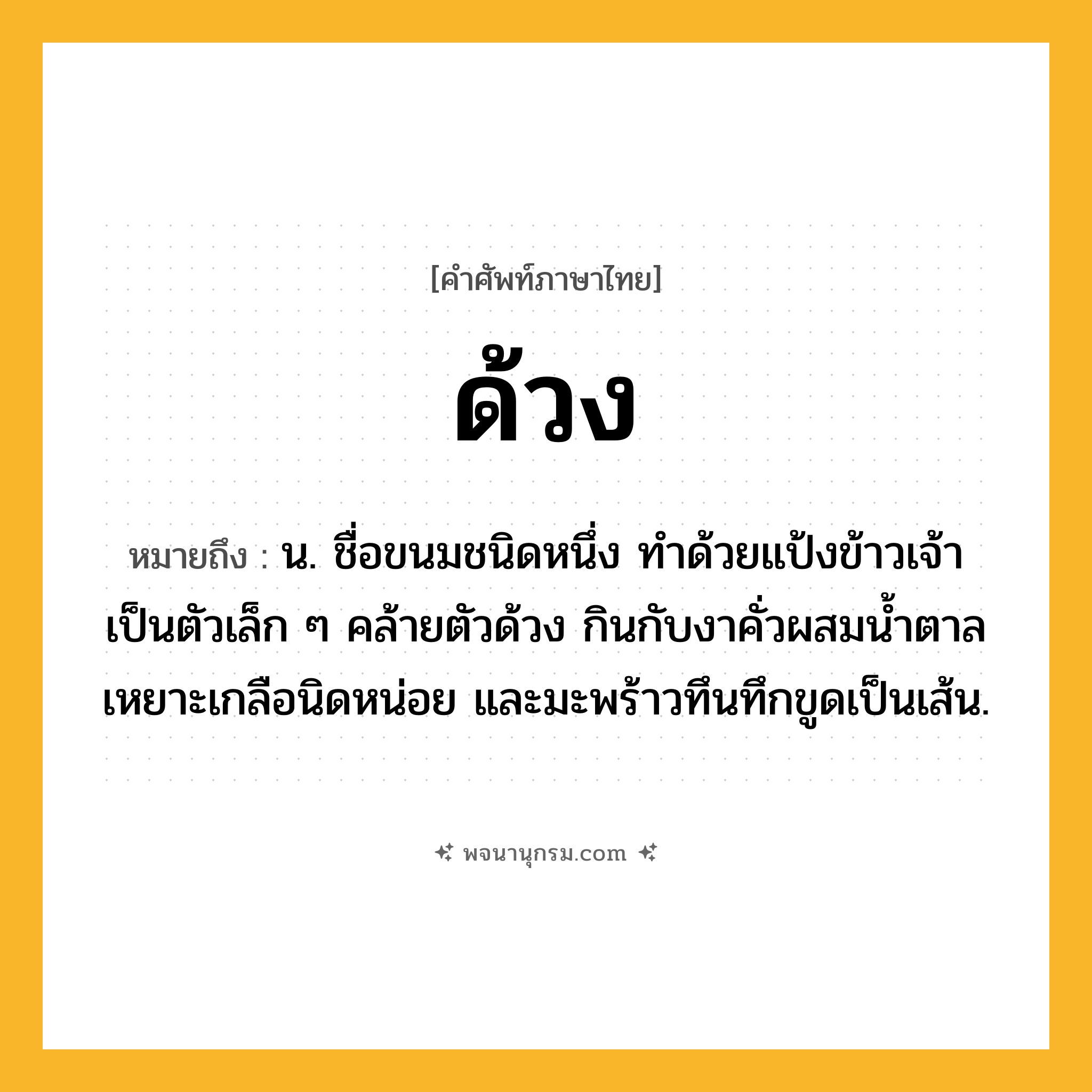 ด้วง ความหมาย หมายถึงอะไร?, คำในภาษาไทย ด้วง หมายถึง น. ชื่อขนมชนิดหนึ่ง ทําด้วยแป้งข้าวเจ้าเป็นตัวเล็ก ๆ คล้ายตัวด้วง กินกับงาคั่วผสมนํ้าตาล เหยาะเกลือนิดหน่อย และมะพร้าวทึนทึกขูดเป็นเส้น.