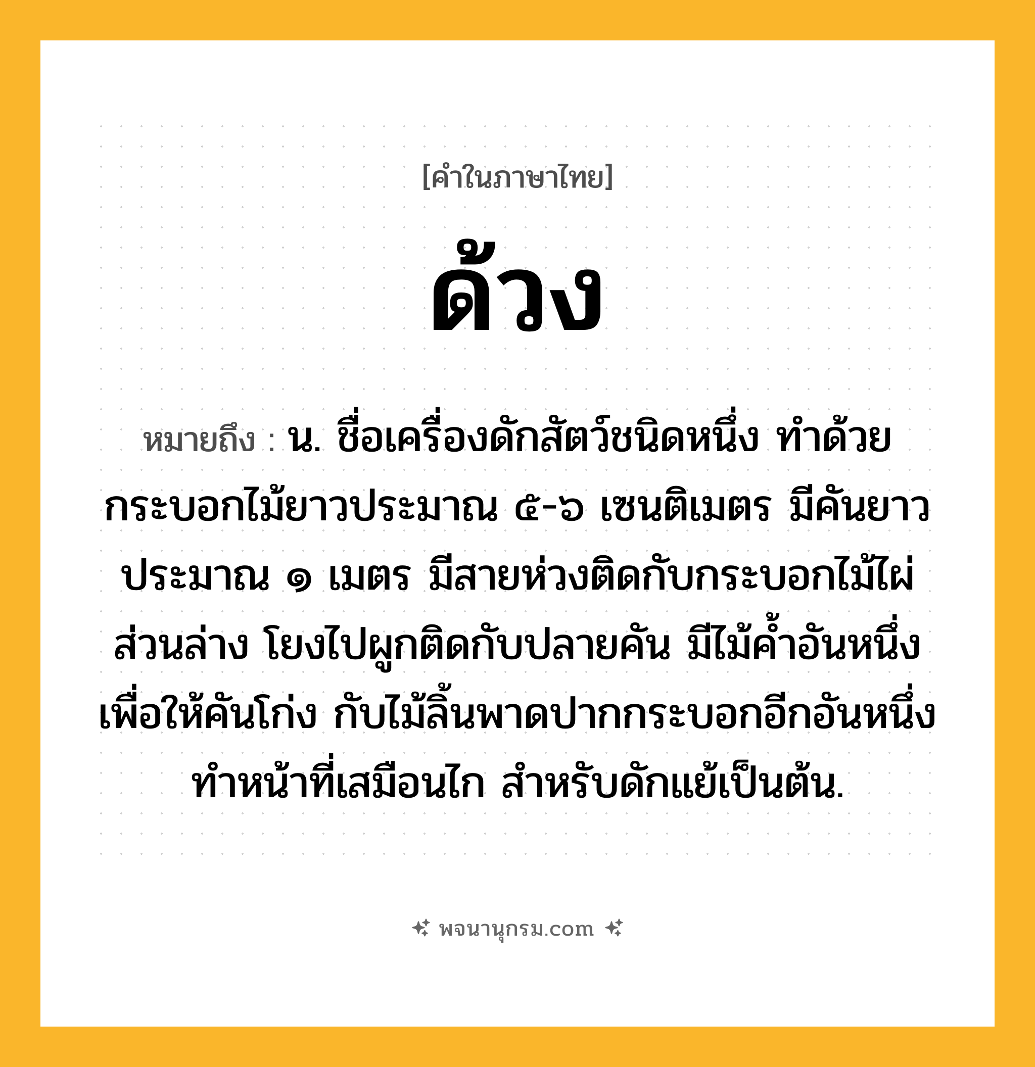 ด้วง ความหมาย หมายถึงอะไร?, คำในภาษาไทย ด้วง หมายถึง น. ชื่อเครื่องดักสัตว์ชนิดหนึ่ง ทําด้วยกระบอกไม้ยาวประมาณ ๕-๖ เซนติเมตร มีคันยาวประมาณ ๑ เมตร มีสายห่วงติดกับกระบอกไม้ไผ่ส่วนล่าง โยงไปผูกติดกับปลายคัน มีไม้คํ้าอันหนึ่งเพื่อให้คันโก่ง กับไม้ลิ้นพาดปากกระบอกอีกอันหนึ่งทําหน้าที่เสมือนไก สําหรับดักแย้เป็นต้น.