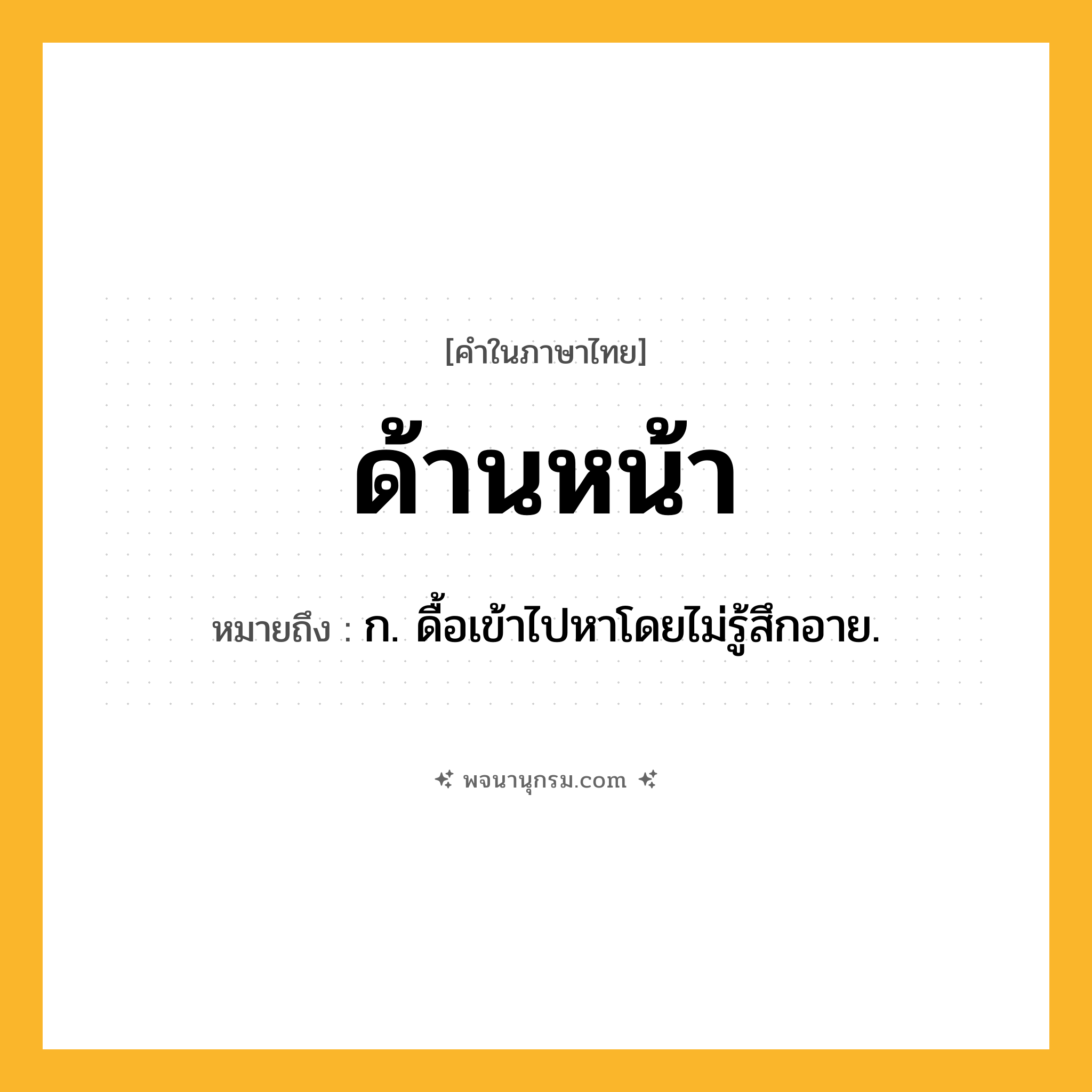 ด้านหน้า ความหมาย หมายถึงอะไร?, คำในภาษาไทย ด้านหน้า หมายถึง ก. ดื้อเข้าไปหาโดยไม่รู้สึกอาย.