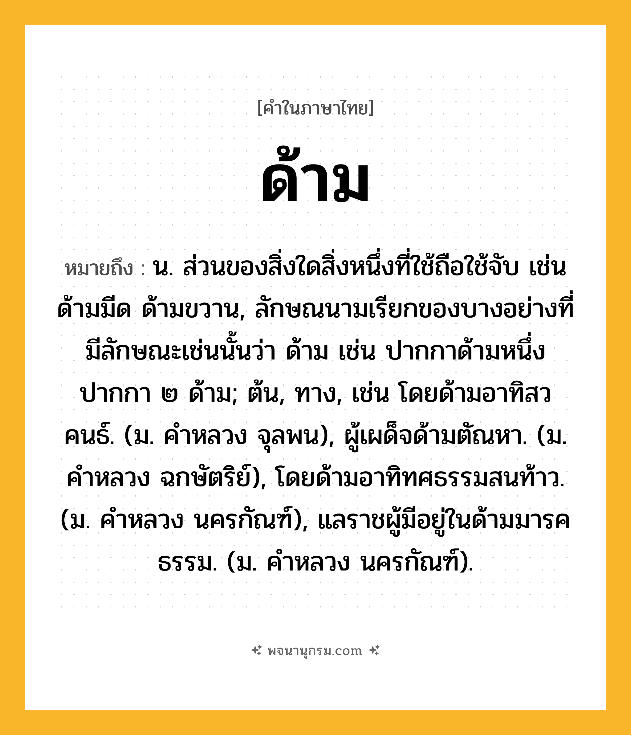 ด้าม ความหมาย หมายถึงอะไร?, คำในภาษาไทย ด้าม หมายถึง น. ส่วนของสิ่งใดสิ่งหนึ่งที่ใช้ถือใช้จับ เช่น ด้ามมีด ด้ามขวาน, ลักษณนามเรียกของบางอย่างที่มีลักษณะเช่นนั้นว่า ด้าม เช่น ปากกาด้ามหนึ่ง ปากกา ๒ ด้าม; ต้น, ทาง, เช่น โดยด้ามอาทิสวคนธ์. (ม. คําหลวง จุลพน), ผู้เผด็จด้ามตัณหา. (ม. คําหลวง ฉกษัตริย์), โดยด้ามอาทิทศธรรมสนท้าว. (ม. คําหลวง นครกัณฑ์), แลราชผู้มีอยู่ในด้ามมารคธรรม. (ม. คําหลวง นครกัณฑ์).