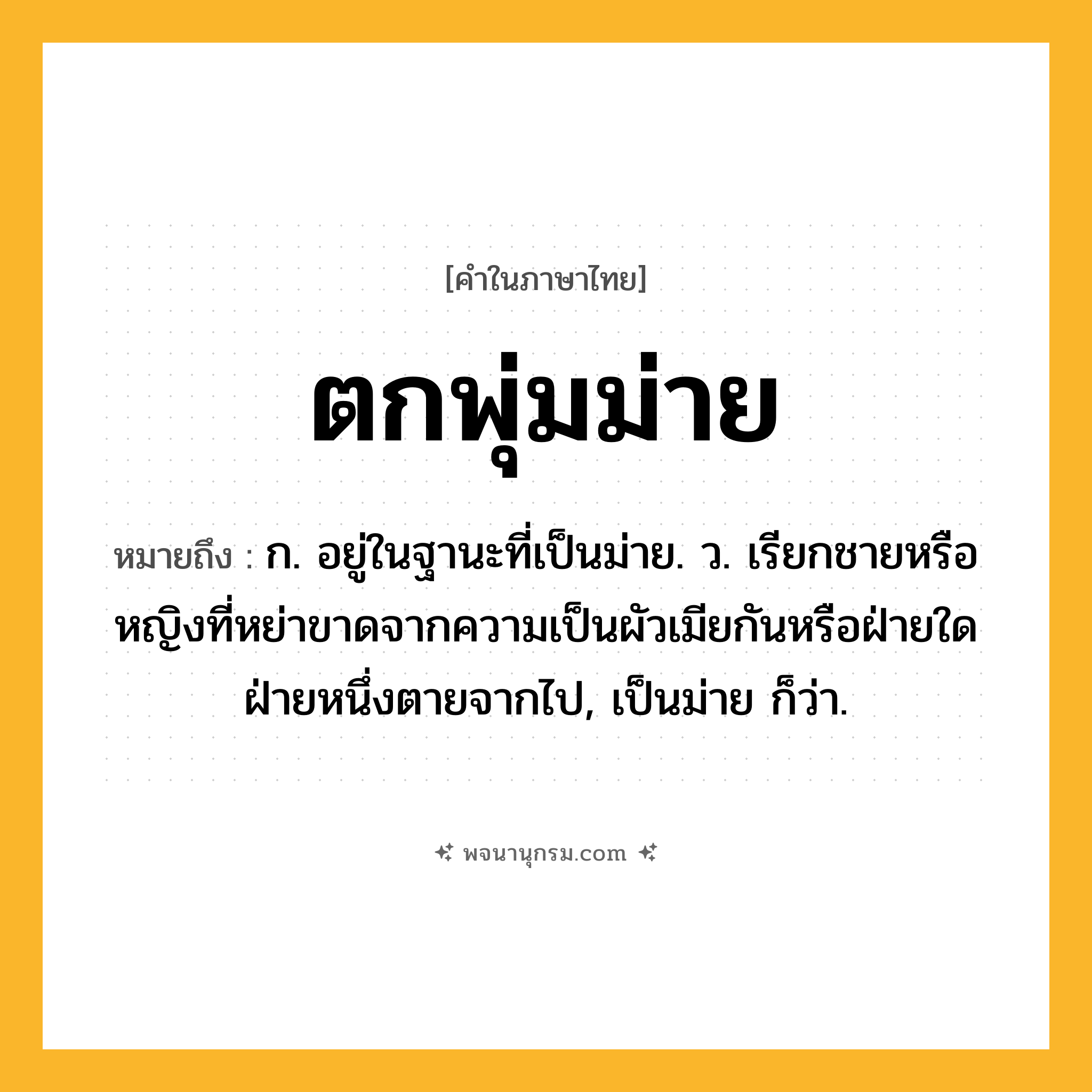 ตกพุ่มม่าย ความหมาย หมายถึงอะไร?, คำในภาษาไทย ตกพุ่มม่าย หมายถึง ก. อยู่ในฐานะที่เป็นม่าย. ว. เรียกชายหรือหญิงที่หย่าขาดจากความเป็นผัวเมียกันหรือฝ่ายใดฝ่ายหนึ่งตายจากไป, เป็นม่าย ก็ว่า.