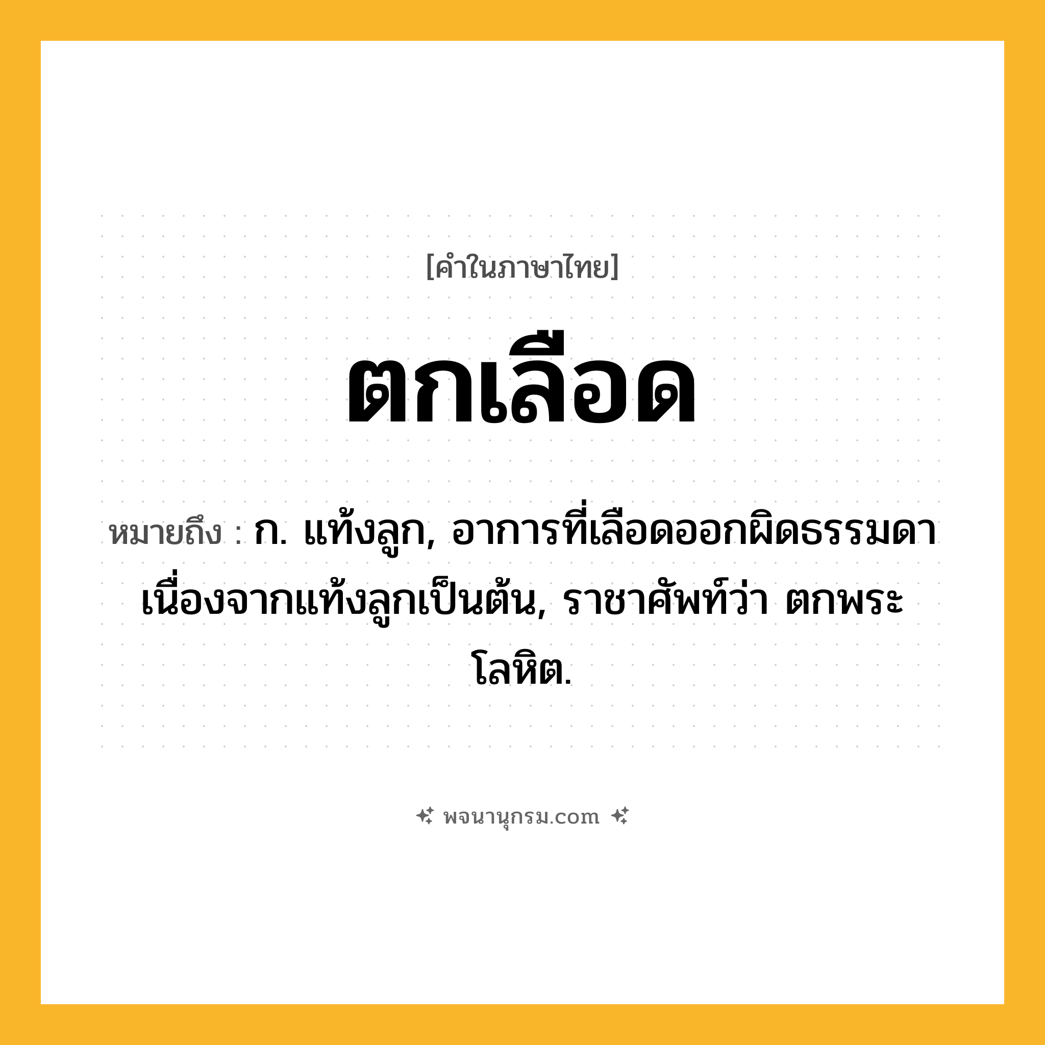 ตกเลือด ความหมาย หมายถึงอะไร?, คำในภาษาไทย ตกเลือด หมายถึง ก. แท้งลูก, อาการที่เลือดออกผิดธรรมดาเนื่องจากแท้งลูกเป็นต้น, ราชาศัพท์ว่า ตกพระโลหิต.