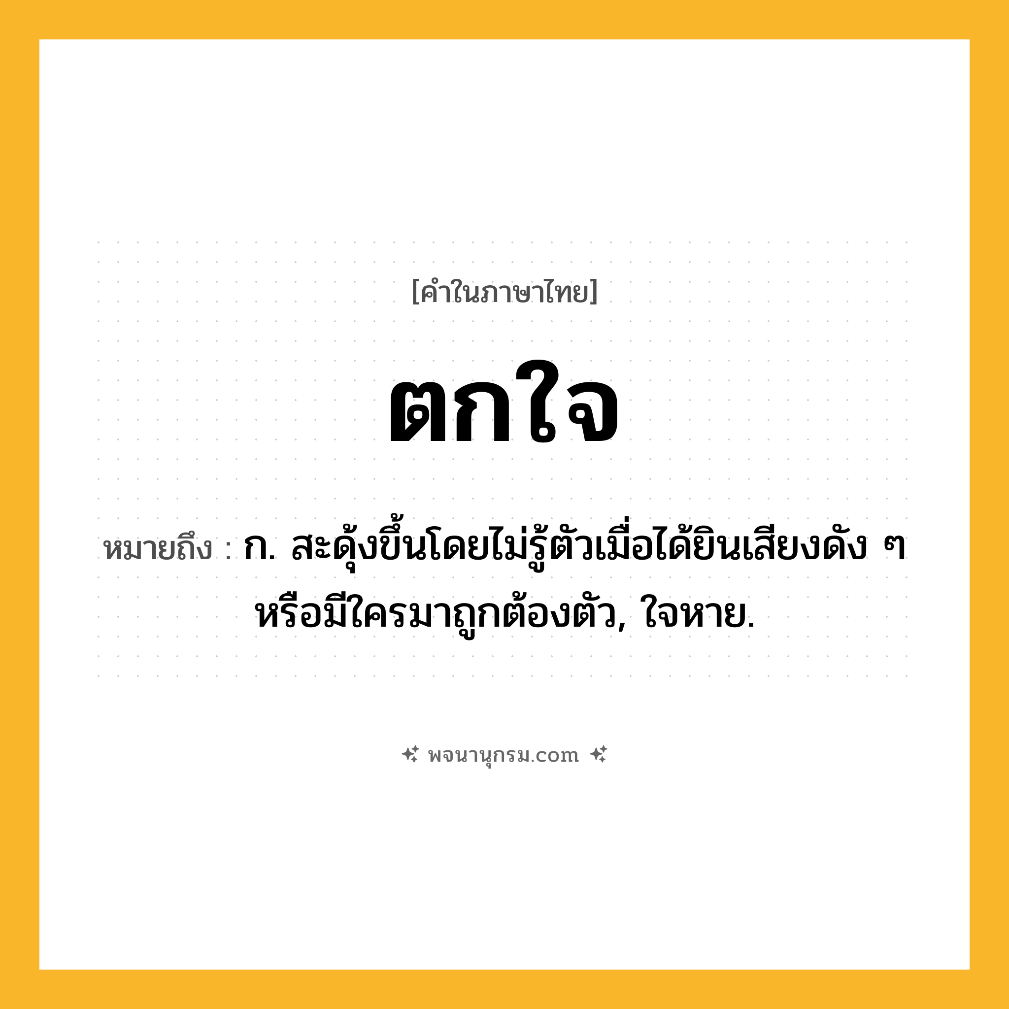 ตกใจ ความหมาย หมายถึงอะไร?, คำในภาษาไทย ตกใจ หมายถึง ก. สะดุ้งขึ้นโดยไม่รู้ตัวเมื่อได้ยินเสียงดัง ๆ หรือมีใครมาถูกต้องตัว, ใจหาย.