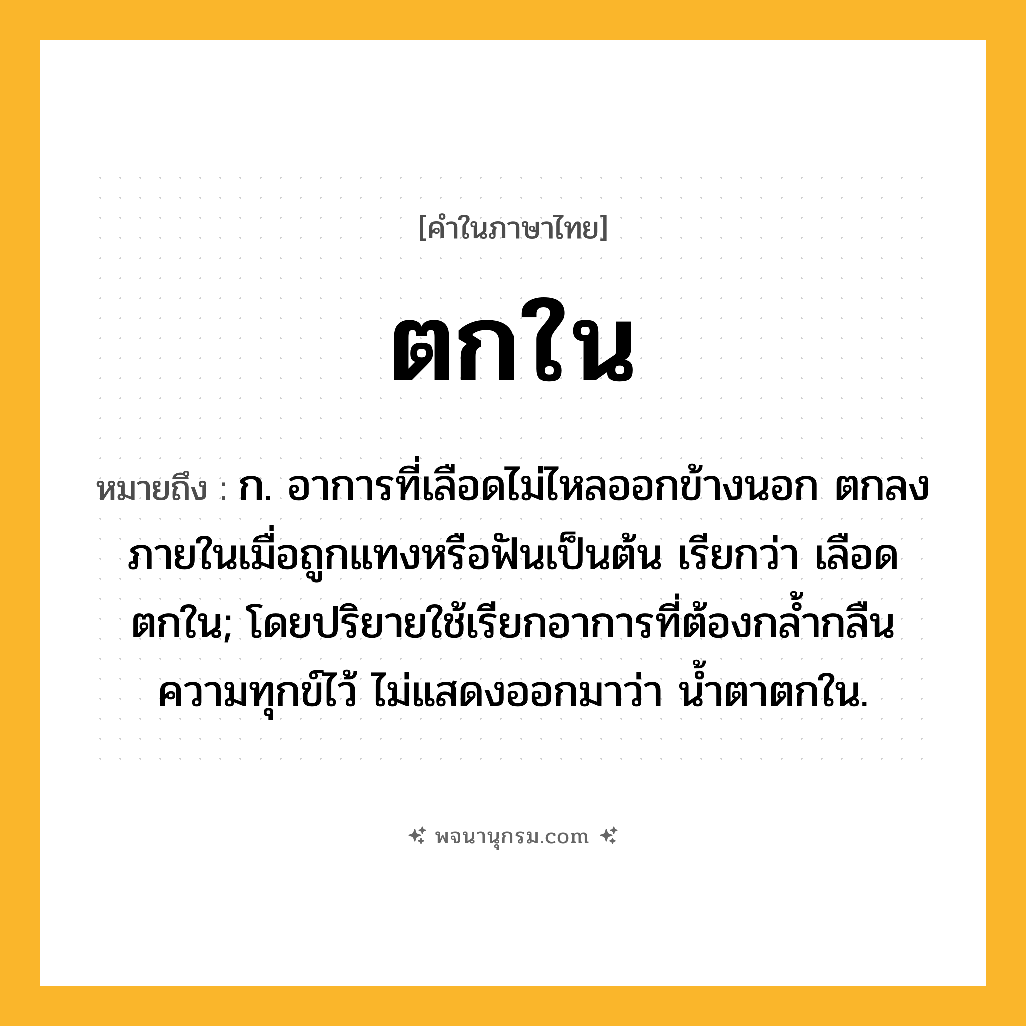ตกใน ความหมาย หมายถึงอะไร?, คำในภาษาไทย ตกใน หมายถึง ก. อาการที่เลือดไม่ไหลออกข้างนอก ตกลงภายในเมื่อถูกแทงหรือฟันเป็นต้น เรียกว่า เลือดตกใน; โดยปริยายใช้เรียกอาการที่ต้องกลํ้ากลืนความทุกข์ไว้ ไม่แสดงออกมาว่า นํ้าตาตกใน.