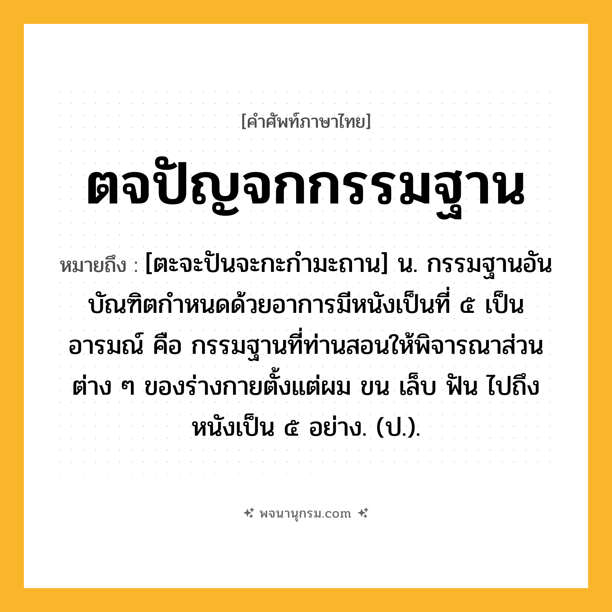 ตจปัญจกกรรมฐาน ความหมาย หมายถึงอะไร?, คำในภาษาไทย ตจปัญจกกรรมฐาน หมายถึง [ตะจะปันจะกะกำมะถาน] น. กรรมฐานอันบัณฑิตกําหนดด้วยอาการมีหนังเป็นที่ ๕ เป็นอารมณ์ คือ กรรมฐานที่ท่านสอนให้พิจารณาส่วนต่าง ๆ ของร่างกายตั้งแต่ผม ขน เล็บ ฟัน ไปถึงหนังเป็น ๕ อย่าง. (ป.).